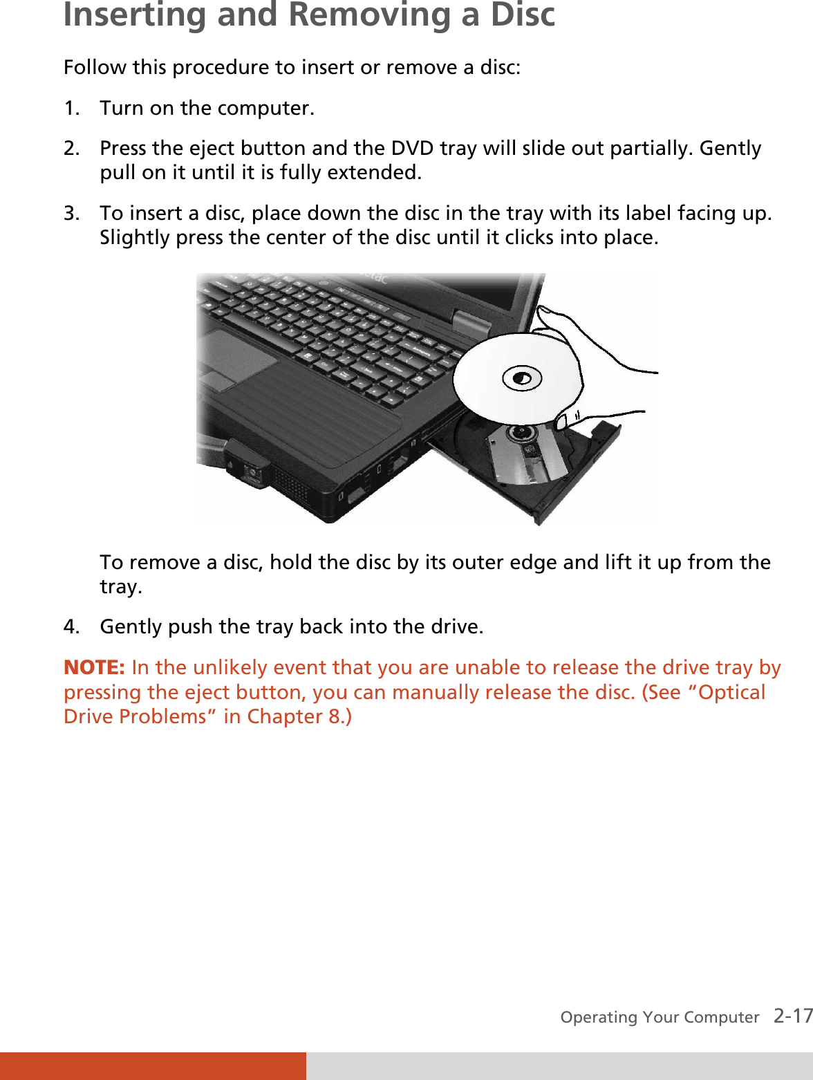  Operating Your Computer   2-17 Inserting and Removing a Disc Follow this procedure to insert or remove a disc: 1. Turn on the computer. 2. Press the eject button and the DVD tray will slide out partially. Gently pull on it until it is fully extended. 3. To insert a disc, place down the disc in the tray with its label facing up. Slightly press the center of the disc until it clicks into place.  To remove a disc, hold the disc by its outer edge and lift it up from the tray. 4. Gently push the tray back into the drive. NOTE: In the unlikely event that you are unable to release the drive tray by pressing the eject button, you can manually release the disc. (See “Optical Drive Problems” in Chapter 8.) 