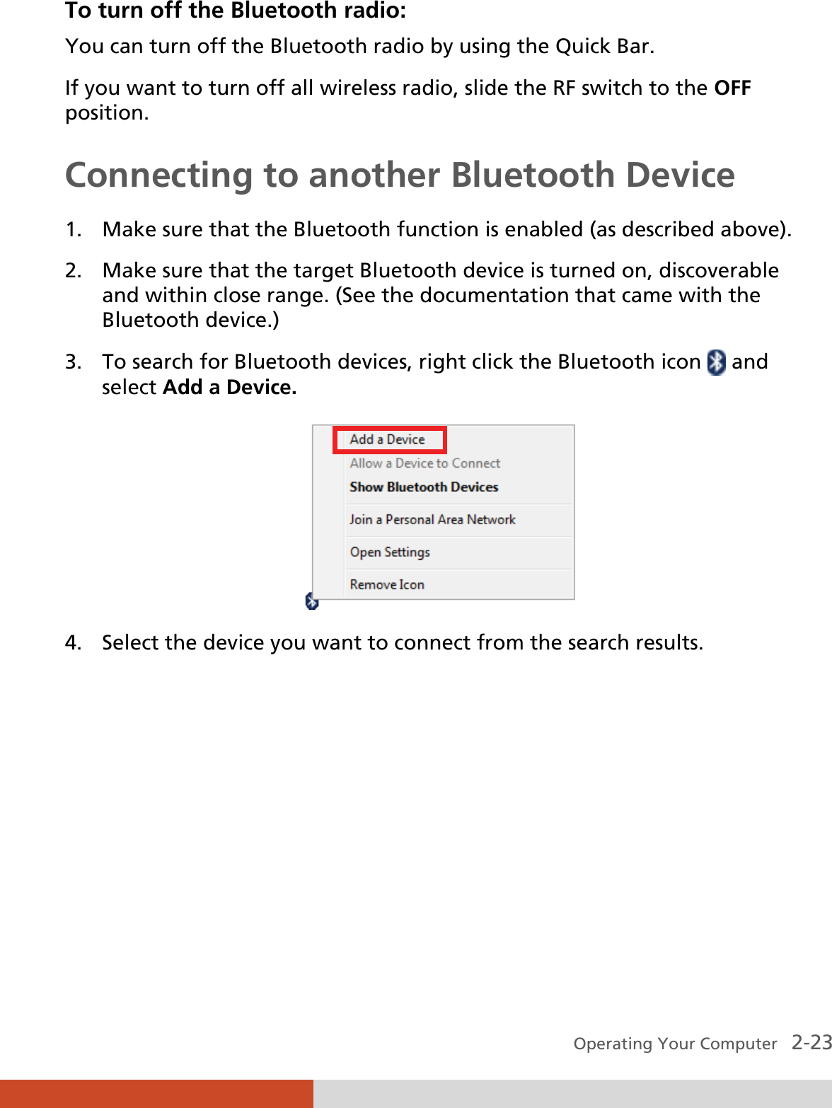  Operating Your Computer   2-23 To turn off the Bluetooth radio: You can turn off the Bluetooth radio by using the Quick Bar. If you want to turn off all wireless radio, slide the RF switch to the OFF position. Connecting to another Bluetooth Device 1. Make sure that the Bluetooth function is enabled (as described above). 2. Make sure that the target Bluetooth device is turned on, discoverable and within close range. (See the documentation that came with the Bluetooth device.) 3. To search for Bluetooth devices, right click the Bluetooth icon   and select Add a Device.  4. Select the device you want to connect from the search results. 