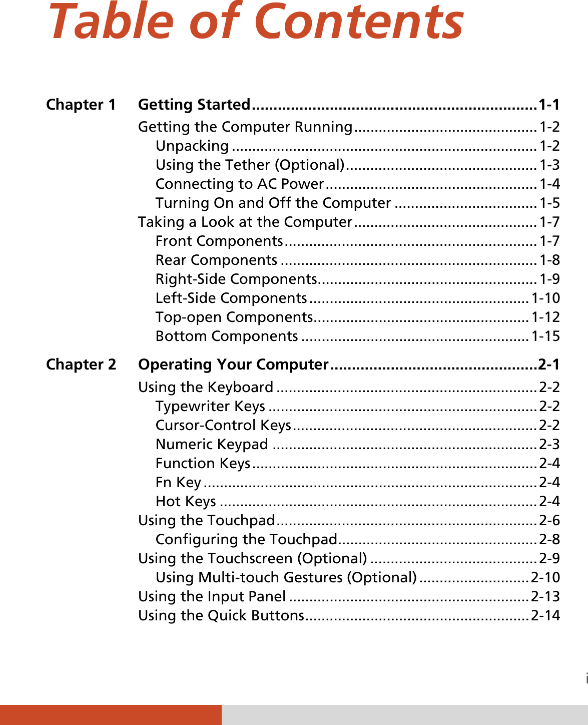  i Table of Contents Chapter 1  Getting Started .................................................................. 1-1Getting the Computer Running ............................................. 1-2Unpacking ........................................................................... 1-2Using the Tether (Optional) ...............................................  1-3Connecting to AC Power .................................................... 1-4Turning On and Off the Computer ................................... 1-5Taking a Look at the Computer ............................................. 1-7Front Components .............................................................. 1-7Rear Components ............................................................... 1-8Right-Side Components ...................................................... 1-9Left-Side Components ...................................................... 1-10Top-open Components ..................................................... 1-12Bottom Components ........................................................ 1-15Chapter 2  Operating Your Computer ................................................ 2-1Using the Keyboard ................................................................ 2-2Typewriter Keys .................................................................. 2-2Cursor-Control Keys ............................................................ 2-2Numeric Keypad ................................................................. 2-3Function  Keys ...................................................................... 2-4Fn Key .................................................................................. 2-4Hot Keys .............................................................................. 2-4Using the Touchpad ................................................................ 2-6Configuring the Touchpad ................................................. 2-8Using the Touchscreen (Optional) ......................................... 2-9Using Multi-touch Gestures (Optional) ........................... 2-10Using the Input Panel ........................................................... 2-13Using the Quick Buttons .......................................................  2-14