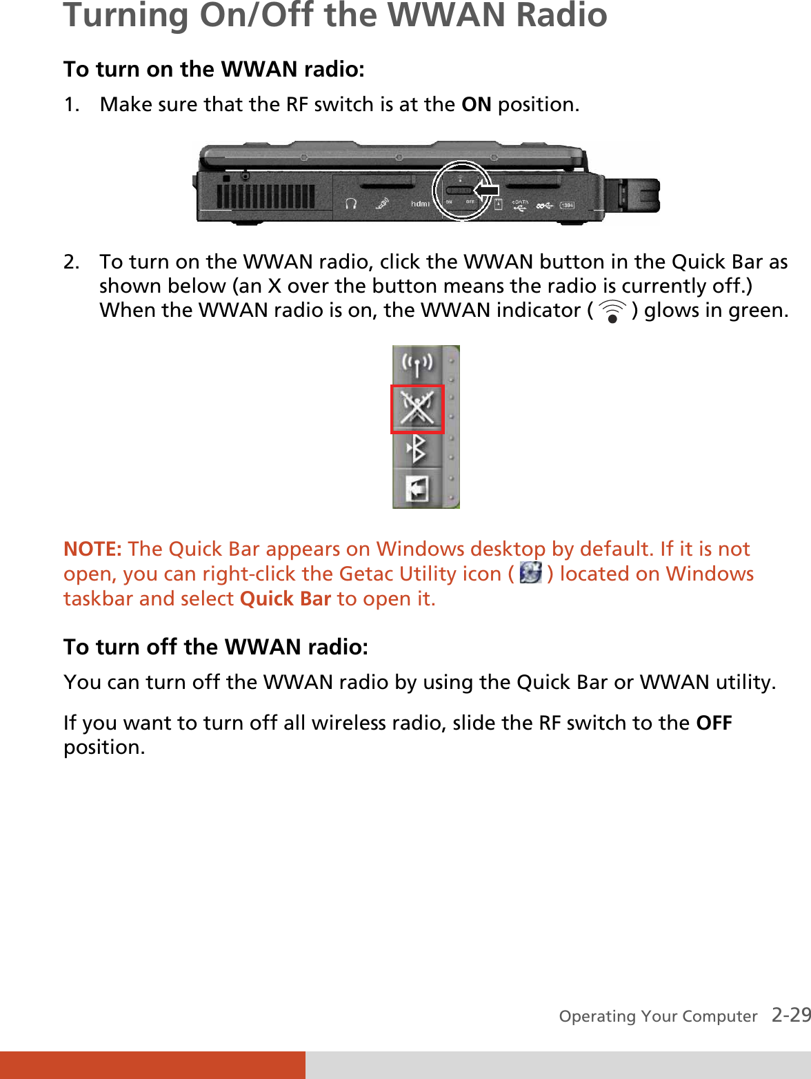  Operating Your Computer   2-29 Turning On/Off the WWAN Radio To turn on the WWAN radio: 1. Make sure that the RF switch is at the ON position.  2. To turn on the WWAN radio, click the WWAN button in the Quick Bar as shown below (an X over the button means the radio is currently off.) When the WWAN radio is on, the WWAN indicator (   ) glows in green.  NOTE: The Quick Bar appears on Windows desktop by default. If it is not open, you can right-click the Getac Utility icon (   ) located on Windows taskbar and select Quick Bar to open it.  To turn off the WWAN radio: You can turn off the WWAN radio by using the Quick Bar or WWAN utility. If you want to turn off all wireless radio, slide the RF switch to the OFF position.    