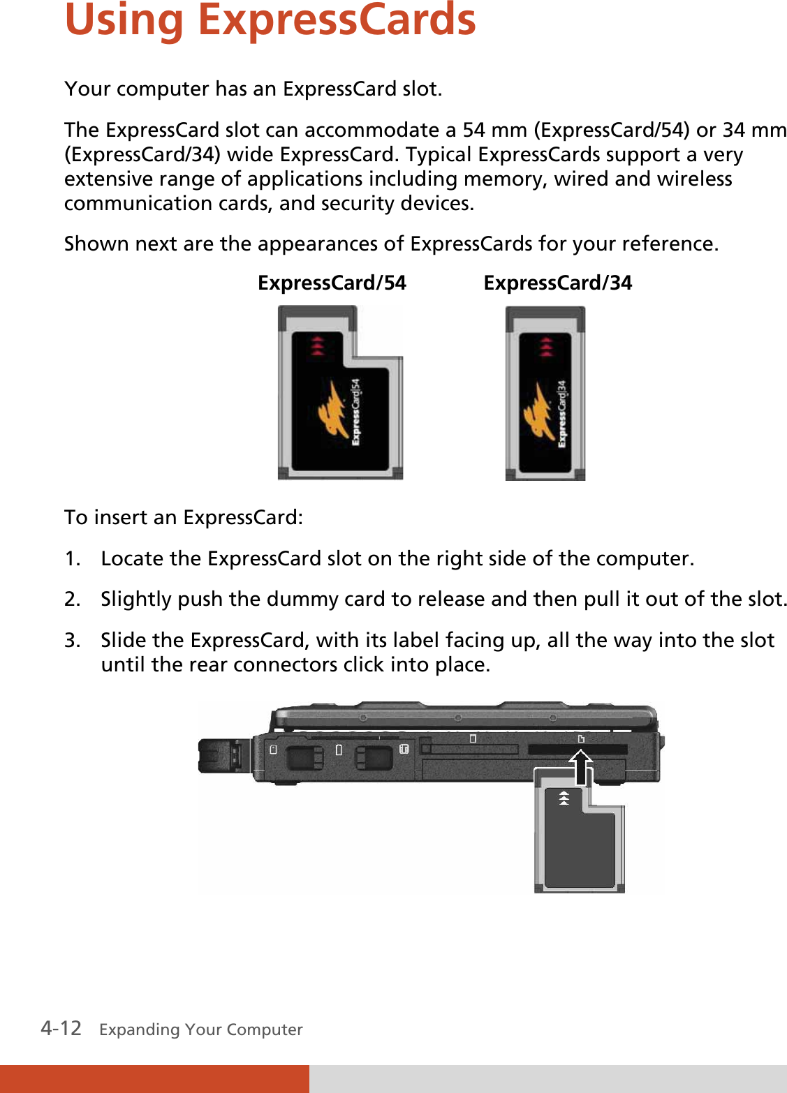  4-12   Expanding Your Computer  Using ExpressCards Your computer has an ExpressCard slot. The ExpressCard slot can accommodate a 54 mm (ExpressCard/54) or 34 mm (ExpressCard/34) wide ExpressCard. Typical ExpressCards support a very extensive range of applications including memory, wired and wireless communication cards, and security devices. Shown next are the appearances of ExpressCards for your reference.  ExpressCard/54   ExpressCard/34                     To insert an ExpressCard: 1. Locate the ExpressCard slot on the right side of the computer. 2. Slightly push the dummy card to release and then pull it out of the slot. 3. Slide the ExpressCard, with its label facing up, all the way into the slot until the rear connectors click into place.  
