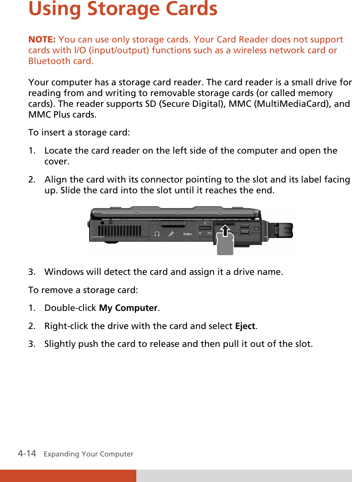  4-14   Expanding Your Computer  Using Storage Cards NOTE: You can use only storage cards. Your Card Reader does not support cards with I/O (input/output) functions such as a wireless network card or Bluetooth card.  Your computer has a storage card reader. The card reader is a small drive for reading from and writing to removable storage cards (or called memory cards). The reader supports SD (Secure Digital), MMC (MultiMediaCard), and MMC Plus cards. To insert a storage card: 1. Locate the card reader on the left side of the computer and open the cover. 2. Align the card with its connector pointing to the slot and its label facing up. Slide the card into the slot until it reaches the end.  3. Windows will detect the card and assign it a drive name. To remove a storage card: 1. Double-click My Computer. 2. Right-click the drive with the card and select Eject. 3. Slightly push the card to release and then pull it out of the slot. 