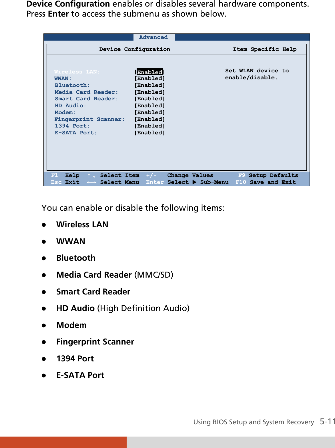  Using BIOS Setup and System Recovery   5-11 Device Configuration enables or disables several hardware components. Press Enter to access the submenu as shown below.     Advanced             Device Configuration Item Specific Help   Wireless LAN: WWAN:  Bluetooth:  Media Card Reader:  Smart Card Reader:  HD Audio:  Modem: Fingerprint Scanner:  1394 Port:  E-SATA Port:        [       ] [Enabled] [Enabled] [Enabled] [Enabled] [Enabled] [Enabled] [Enabled] [Enabled] [Enabled]   Set WLAN device to enable/disable.    F1  Help  ɥɧ Select Item  +/-   Change Values       F9 Setup Defaults Esc Exit  ɤɦ Select Menu  Enter Select X Sub-Menu  F10 Save and Exit  You can enable or disable the following items: z Wireless LAN z WWAN z Bluetooth z Media Card Reader (MMC/SD) z Smart Card Reader z HD Audio (High Definition Audio) z Modem z Fingerprint Scanner z 1394 Port z E-SATA Port  Enabled
