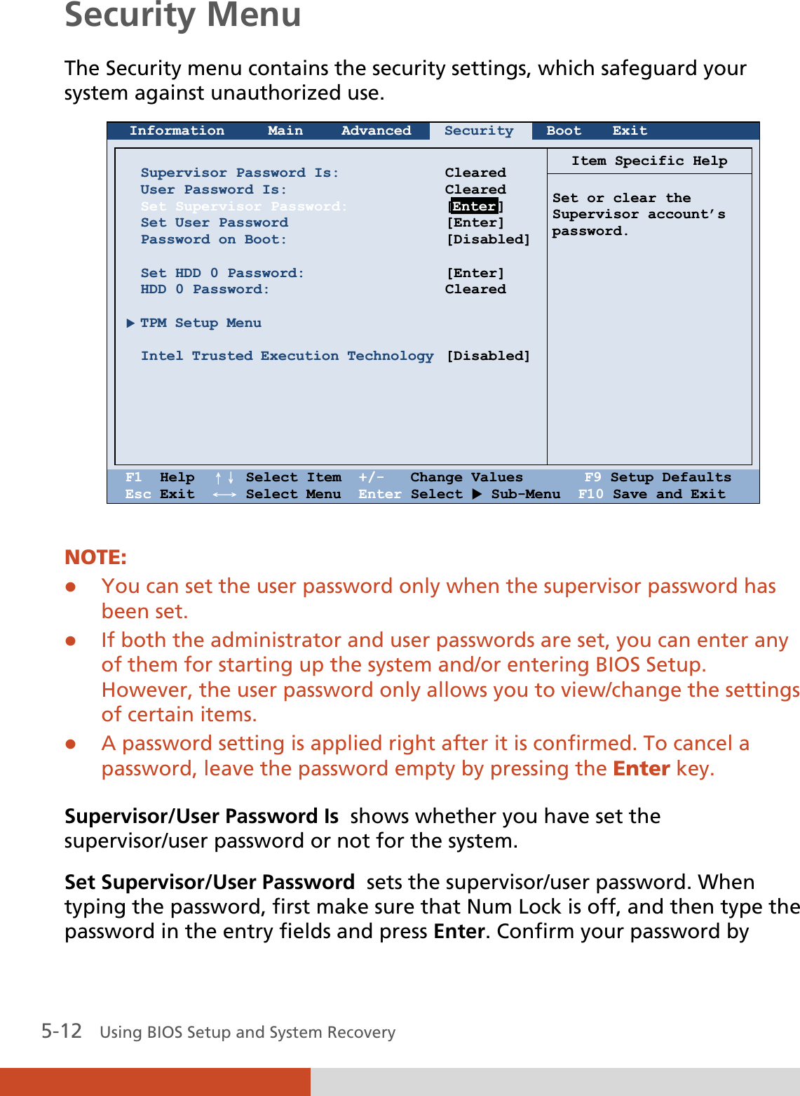  5-12   Using BIOS Setup and System Recovery Security Menu The Security menu contains the security settings, which safeguard your system against unauthorized use.  Information Main Advanced Security Boot Exit       Supervisor Password Is: User Password Is: Set Supervisor Password: Set User Password Password on Boot:  Set HDD 0 Password: HDD 0 Password:  X TPM Setup Menu  Intel Trusted Execution Technology       Cleared Cleared [Enter] [Enter] [Disabled] [Enter] Cleared    [Disabled]Item Specific Help  Set or clear the Supervisor account’s password.    F1  Help  ɥɧ Select Item  +/-   Change Values       F9 Setup Defaults Esc Exit  ɤɦ Select Menu  Enter Select X Sub-Menu  F10 Save and Exit  NOTE: z You can set the user password only when the supervisor password has been set. z If both the administrator and user passwords are set, you can enter any of them for starting up the system and/or entering BIOS Setup. However, the user password only allows you to view/change the settings of certain items. z A password setting is applied right after it is confirmed. To cancel a password, leave the password empty by pressing the Enter key.  Supervisor/User Password Is  shows whether you have set the supervisor/user password or not for the system. Set Supervisor/User Password  sets the supervisor/user password. When typing the password, first make sure that Num Lock is off, and then type the password in the entry fields and press Enter. Confirm your password by Enter 