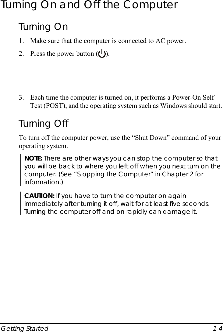  Getting Started  1-4 Turning On and Off the Computer Turning On 1. Make sure that the computer is connected to AC power. 2. Press the power button ( ).  3. Each time the computer is turned on, it performs a Power-On Self Test (POST), and the operating system such as Windows should start. Turning Off To turn off the computer power, use the “Shut Down” command of your operating system. NOTE: There are other ways you can stop the computer so that you will be back to where you left off when you next turn on the computer. (See “Stopping the Computer” in Chapter 2 for information.)  CAUTION: If you have to turn the computer on again immediately after turning it off, wait for at least five seconds. Turning the computer off and on rapidly can damage it.   
