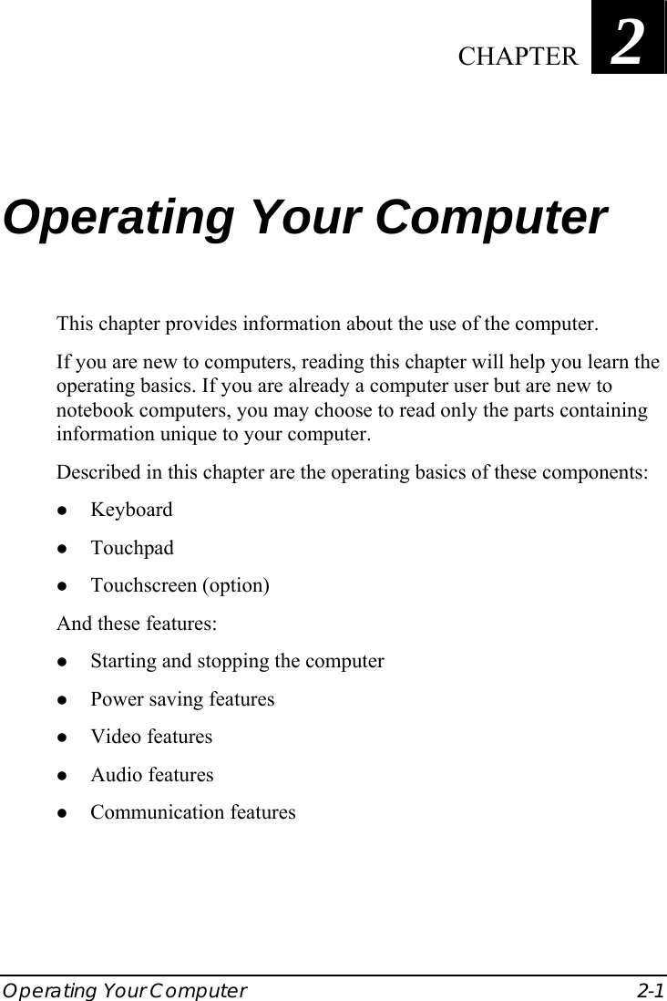  Operating Your Computer  2-1 Chapter   2  Operating Your Computer This chapter provides information about the use of the computer. If you are new to computers, reading this chapter will help you learn the operating basics. If you are already a computer user but are new to notebook computers, you may choose to read only the parts containing information unique to your computer. Described in this chapter are the operating basics of these components: z Keyboard z Touchpad z Touchscreen (option) And these features: z Starting and stopping the computer z Power saving features z Video features z Audio features z Communication features  CHAPTER 