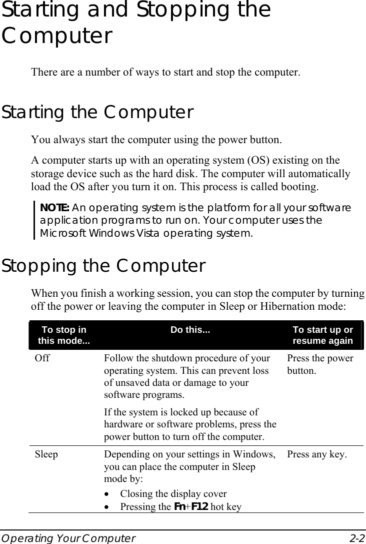  Operating Your Computer  2-2 Starting and Stopping the Computer There are a number of ways to start and stop the computer. Starting the Computer You always start the computer using the power button. A computer starts up with an operating system (OS) existing on the storage device such as the hard disk. The computer will automatically load the OS after you turn it on. This process is called booting. NOTE: An operating system is the platform for all your software application programs to run on. Your computer uses the Microsoft Windows Vista operating system. Stopping the Computer When you finish a working session, you can stop the computer by turning off the power or leaving the computer in Sleep or Hibernation mode: To stop in this mode...  Do this...  To start up or resume again Off  Follow the shutdown procedure of your operating system. This can prevent loss of unsaved data or damage to your software programs. If the system is locked up because of hardware or software problems, press the power button to turn off the computer. Press the power button. Sleep  Depending on your settings in Windows, you can place the computer in Sleep mode by: •  Closing the display cover • Pressing the Fn+F12 hot key Press any key. 