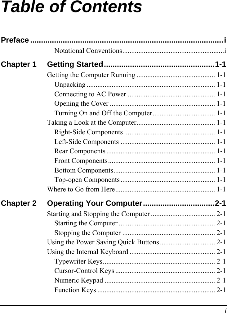  i Table of Contents Preface .........................................................................................i Notational Conventions.........................................................i Chapter 1  Getting Started...................................................1-1 Getting the Computer Running ............................................ 1-1 Unpacking ........................................................................ 1-1 Connecting to AC Power ................................................. 1-1 Opening the Cover ........................................................... 1-1 Turning On and Off the Computer................................... 1-1 Taking a Look at the Computer............................................ 1-1 Right-Side Components ................................................... 1-1 Left-Side Components ..................................................... 1-1 Rear Components ............................................................. 1-1 Front Components............................................................ 1-1 Bottom Components......................................................... 1-1 Top-open Components ..................................................... 1-1 Where to Go from Here........................................................ 1-1 Chapter 2  Operating Your Computer.................................2-1 Starting and Stopping the Computer .................................... 2-1 Starting the Computer ...................................................... 2-1 Stopping the Computer .................................................... 2-1 Using the Power Saving Quick Buttons............................... 2-1 Using the Internal Keyboard ................................................ 2-1 Typewriter Keys............................................................... 2-1 Cursor-Control Keys ........................................................ 2-1 Numeric Keypad .............................................................. 2-1 Function Keys .................................................................. 2-1 