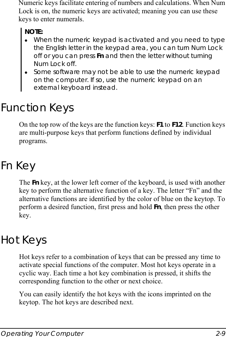  Operating Your Computer  2-9 Numeric keys facilitate entering of numbers and calculations. When Num Lock is on, the numeric keys are activated; meaning you can use these keys to enter numerals. NOTE: z When the numeric keypad is activated and you need to type the English letter in the keypad area, you can turn Num Lock off or you can press Fn and then the letter without turning Num Lock off. z Some software may not be able to use the numeric keypad on the computer. If so, use the numeric keypad on an external keyboard instead. Function Keys On the top row of the keys are the function keys: F1 to F12. Function keys are multi-purpose keys that perform functions defined by individual programs. Fn Key The Fn key, at the lower left corner of the keyboard, is used with another key to perform the alternative function of a key. The letter “Fn” and the alternative functions are identified by the color of blue on the keytop. To perform a desired function, first press and hold Fn, then press the other key. Hot Keys Hot keys refer to a combination of keys that can be pressed any time to activate special functions of the computer. Most hot keys operate in a cyclic way. Each time a hot key combination is pressed, it shifts the corresponding function to the other or next choice. You can easily identify the hot keys with the icons imprinted on the keytop. The hot keys are described next. 