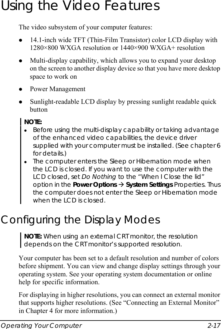  Operating Your Computer  2-17 Using the Video Features The video subsystem of your computer features: z 14.1-inch wide TFT (Thin-Film Transistor) color LCD display with 1280×800 WXGA resolution or 1440×900 WXGA+ resolution z Multi-display capability, which allows you to expand your desktop on the screen to another display device so that you have more desktop space to work on z Power Management z Sunlight-readable LCD display by pressing sunlight readable quick button NOTE: z Before using the multi-display capability or taking advantage of the enhanced video capabilities, the device driver supplied with your computer must be installed. (See chapter 6 for details.) z The computer enters the Sleep or Hibernation mode when the LCD is closed. If you want to use the computer with the LCD closed, set Do Nothing to the “When I Close the lid” option in the Power Options Æ System Settings Properties. Thus the computer does not enter the Sleep or Hibernation mode when the LCD is closed. Configuring the Display Modes NOTE: When using an external CRT monitor, the resolution depends on the CRT monitor’s supported resolution.  Your computer has been set to a default resolution and number of colors before shipment. You can view and change display settings through your operating system. See your operating system documentation or online help for specific information. For displaying in higher resolutions, you can connect an external monitor that supports higher resolutions. (See “Connecting an External Monitor” in Chapter 4 for more information.) 
