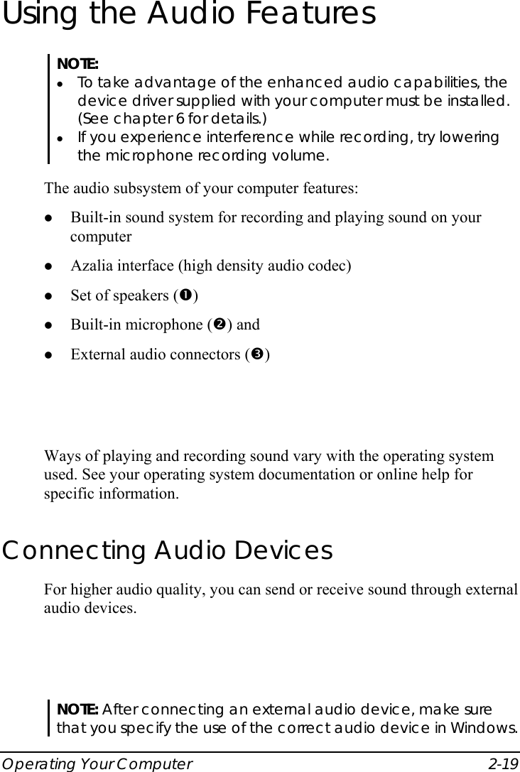  Operating Your Computer  2-19 Using the Audio Features NOTE: z To take advantage of the enhanced audio capabilities, the device driver supplied with your computer must be installed. (See chapter 6 for details.) z If you experience interference while recording, try lowering the microphone recording volume.  The audio subsystem of your computer features: z Built-in sound system for recording and playing sound on your computer z Azalia interface (high density audio codec) z Set of speakers (n) z Built-in microphone (o) and z External audio connectors (p)  Ways of playing and recording sound vary with the operating system used. See your operating system documentation or online help for specific information. Connecting Audio Devices For higher audio quality, you can send or receive sound through external audio devices.  NOTE: After connecting an external audio device, make sure that you specify the use of the correct audio device in Windows. 