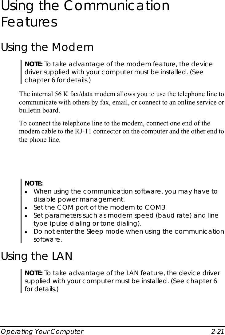  Operating Your Computer  2-21 Using the Communication Features Using the Modem NOTE: To take advantage of the modem feature, the device driver supplied with your computer must be installed. (See chapter 6 for details.)  The internal 56 K fax/data modem allows you to use the telephone line to communicate with others by fax, email, or connect to an online service or bulletin board. To connect the telephone line to the modem, connect one end of the modem cable to the RJ-11 connector on the computer and the other end to the phone line.  NOTE: z When using the communication software, you may have to disable power management. z Set the COM port of the modem to COM3. z Set parameters such as modem speed (baud rate) and line type (pulse dialing or tone dialing). z Do not enter the Sleep mode when using the communication software.  Using the LAN NOTE: To take advantage of the LAN feature, the device driver supplied with your computer must be installed. (See chapter 6 for details.)  