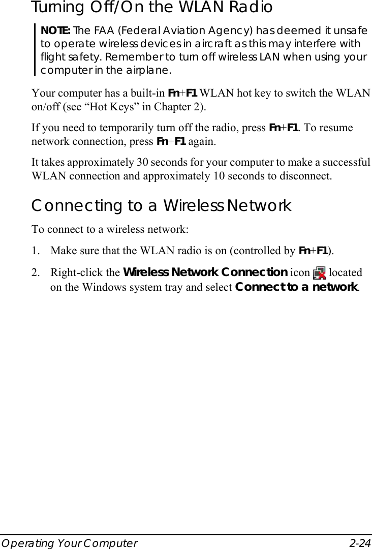  Operating Your Computer  2-24 Turning Off/On the WLAN Radio NOTE: The FAA (Federal Aviation Agency) has deemed it unsafe to operate wireless devices in aircraft as this may interfere with flight safety. Remember to turn off wireless LAN when using your computer in the airplane.  Your computer has a built-in Fn+F1 WLAN hot key to switch the WLAN on/off (see “Hot Keys” in Chapter 2). If you need to temporarily turn off the radio, press Fn+F1. To resume network connection, press Fn+F1 again. It takes approximately 30 seconds for your computer to make a successful WLAN connection and approximately 10 seconds to disconnect. Connecting to a Wireless Network To connect to a wireless network: 1. Make sure that the WLAN radio is on (controlled by Fn+F1). 2. Right-click the Wireless Network Connection icon   located on the Windows system tray and select Connect to a network. 