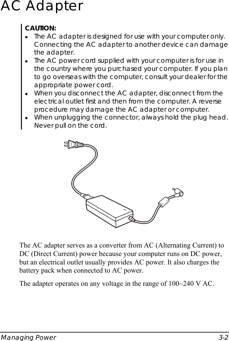  Managing Power  3-2 AC Adapter CAUTION: z The AC adapter is designed for use with your computer only. Connecting the AC adapter to another device can damage the adapter. z The AC power cord supplied with your computer is for use in the country where you purchased your computer. If you plan to go overseas with the computer, consult your dealer for the appropriate power cord. z When you disconnect the AC adapter, disconnect from the electrical outlet first and then from the computer. A reverse procedure may damage the AC adapter or computer. z When unplugging the connector, always hold the plug head. Never pull on the cord.  The AC adapter serves as a converter from AC (Alternating Current) to DC (Direct Current) power because your computer runs on DC power, but an electrical outlet usually provides AC power. It also charges the battery pack when connected to AC power. The adapter operates on any voltage in the range of 100~240 V AC. 