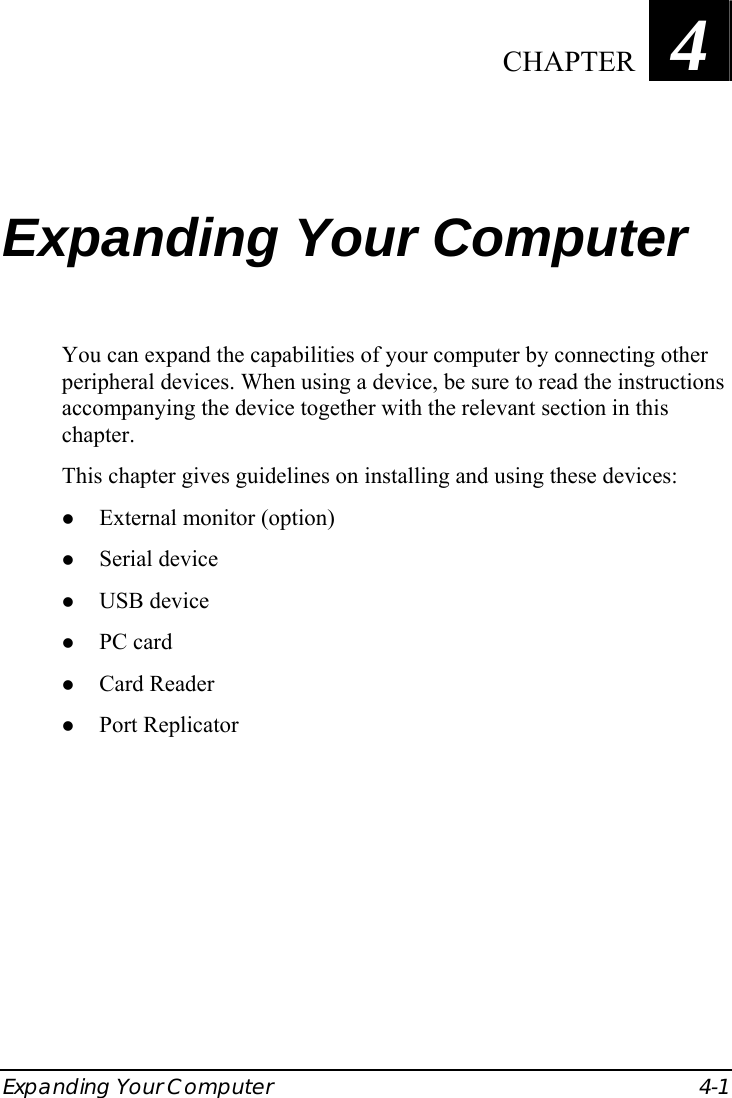  Expanding Your Computer  4-1 Chapter   4  Expanding Your Computer You can expand the capabilities of your computer by connecting other peripheral devices. When using a device, be sure to read the instructions accompanying the device together with the relevant section in this chapter. This chapter gives guidelines on installing and using these devices: z External monitor (option) z Serial device z USB device z PC card z Card Reader z Port Replicator   CHAPTER 