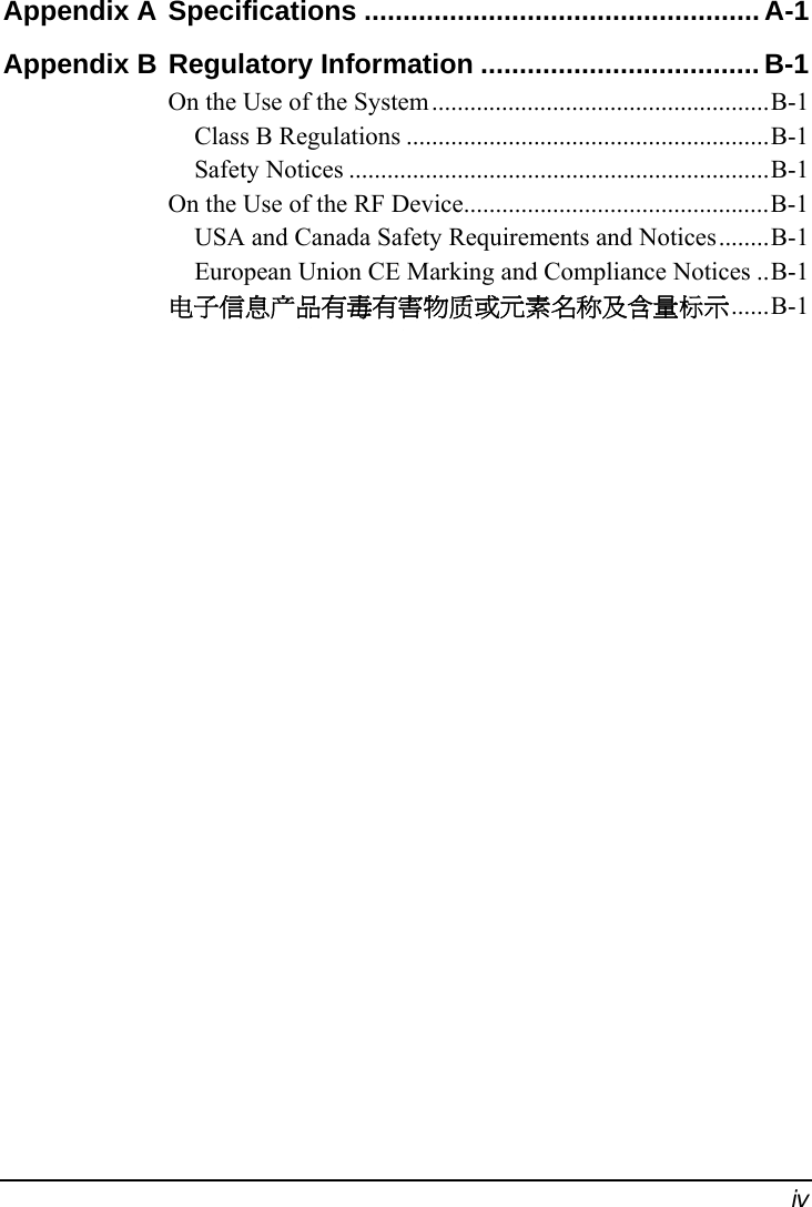  iv Appendix A Specifications ................................................... A-1 Appendix B Regulatory Information ....................................B-1 On the Use of the System.....................................................B-1 Class B Regulations .........................................................B-1 Safety Notices ..................................................................B-1 On the Use of the RF Device................................................B-1 USA and Canada Safety Requirements and Notices........B-1 European Union CE Marking and Compliance Notices ..B-1 电子信息产品有毒有害物质或元素名称及含量标示......B-1  