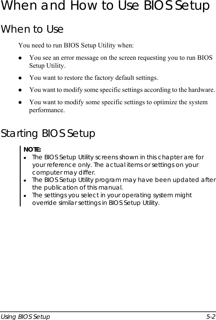  Using BIOS Setup  5-2 When and How to Use BIOS Setup When to Use You need to run BIOS Setup Utility when: z You see an error message on the screen requesting you to run BIOS Setup Utility. z You want to restore the factory default settings. z You want to modify some specific settings according to the hardware. z You want to modify some specific settings to optimize the system performance. Starting BIOS Setup NOTE: z The BIOS Setup Utility screens shown in this chapter are for your reference only. The actual items or settings on your computer may differ. z The BIOS Setup Utility program may have been updated after the publication of this manual. z The settings you select in your operating system might override similar settings in BIOS Setup Utility.   