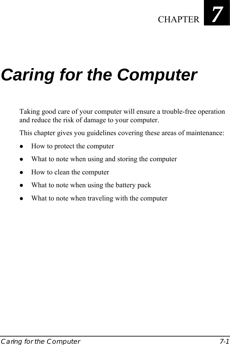  Caring for the Computer  7-1 Chapter   7  Caring for the Computer Taking good care of your computer will ensure a trouble-free operation and reduce the risk of damage to your computer. This chapter gives you guidelines covering these areas of maintenance: z How to protect the computer z What to note when using and storing the computer z How to clean the computer z What to note when using the battery pack z What to note when traveling with the computer  CHAPTER 