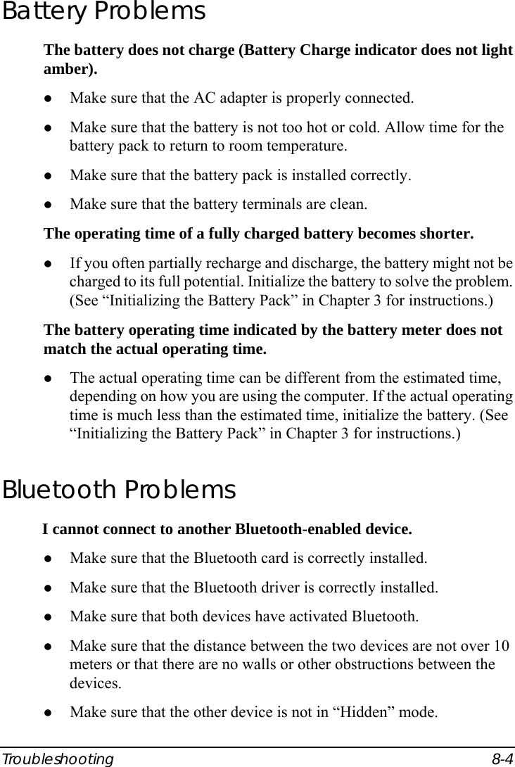  Troubleshooting 8-4 Battery Problems The battery does not charge (Battery Charge indicator does not light amber). z Make sure that the AC adapter is properly connected. z Make sure that the battery is not too hot or cold. Allow time for the battery pack to return to room temperature. z Make sure that the battery pack is installed correctly. z Make sure that the battery terminals are clean. The operating time of a fully charged battery becomes shorter. z If you often partially recharge and discharge, the battery might not be charged to its full potential. Initialize the battery to solve the problem. (See “Initializing the Battery Pack” in Chapter 3 for instructions.) The battery operating time indicated by the battery meter does not match the actual operating time. z The actual operating time can be different from the estimated time, depending on how you are using the computer. If the actual operating time is much less than the estimated time, initialize the battery. (See “Initializing the Battery Pack” in Chapter 3 for instructions.) Bluetooth Problems I cannot connect to another Bluetooth-enabled device. z Make sure that the Bluetooth card is correctly installed. z Make sure that the Bluetooth driver is correctly installed. z Make sure that both devices have activated Bluetooth. z Make sure that the distance between the two devices are not over 10 meters or that there are no walls or other obstructions between the devices. z Make sure that the other device is not in “Hidden” mode. 