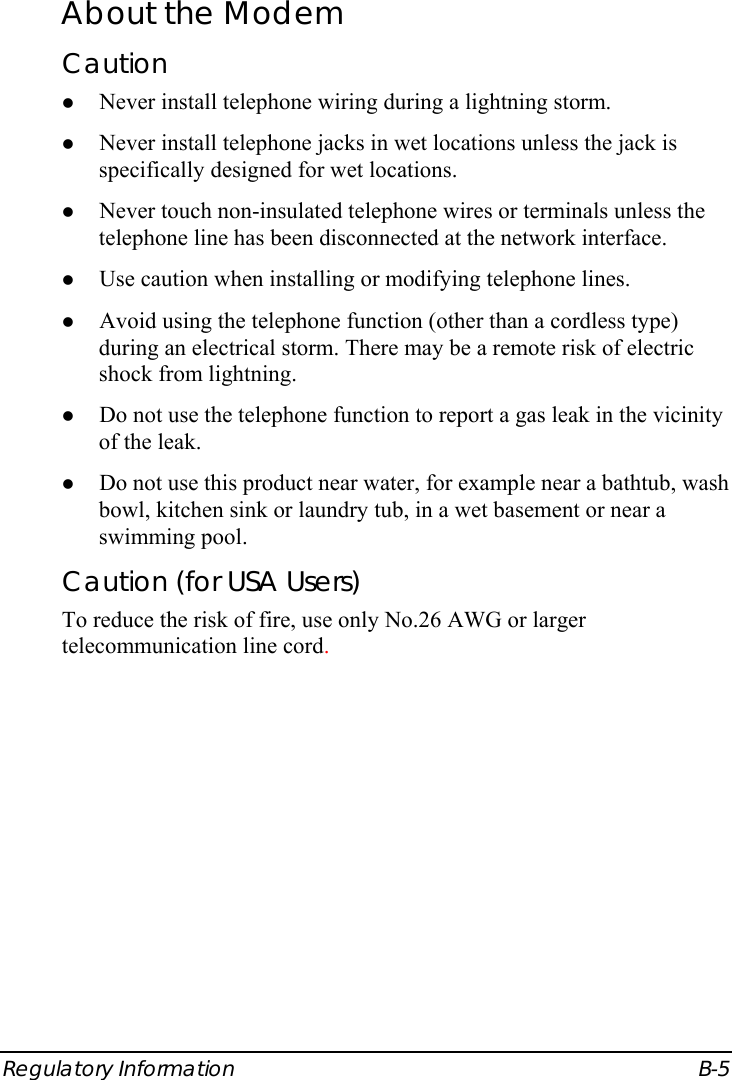  Regulatory Information  B-5 About the Modem Caution z Never install telephone wiring during a lightning storm. z Never install telephone jacks in wet locations unless the jack is specifically designed for wet locations. z Never touch non-insulated telephone wires or terminals unless the telephone line has been disconnected at the network interface. z Use caution when installing or modifying telephone lines. z Avoid using the telephone function (other than a cordless type) during an electrical storm. There may be a remote risk of electric shock from lightning. z Do not use the telephone function to report a gas leak in the vicinity of the leak. z Do not use this product near water, for example near a bathtub, wash bowl, kitchen sink or laundry tub, in a wet basement or near a swimming pool. Caution (for USA Users) To reduce the risk of fire, use only No.26 AWG or larger telecommunication line cord. 