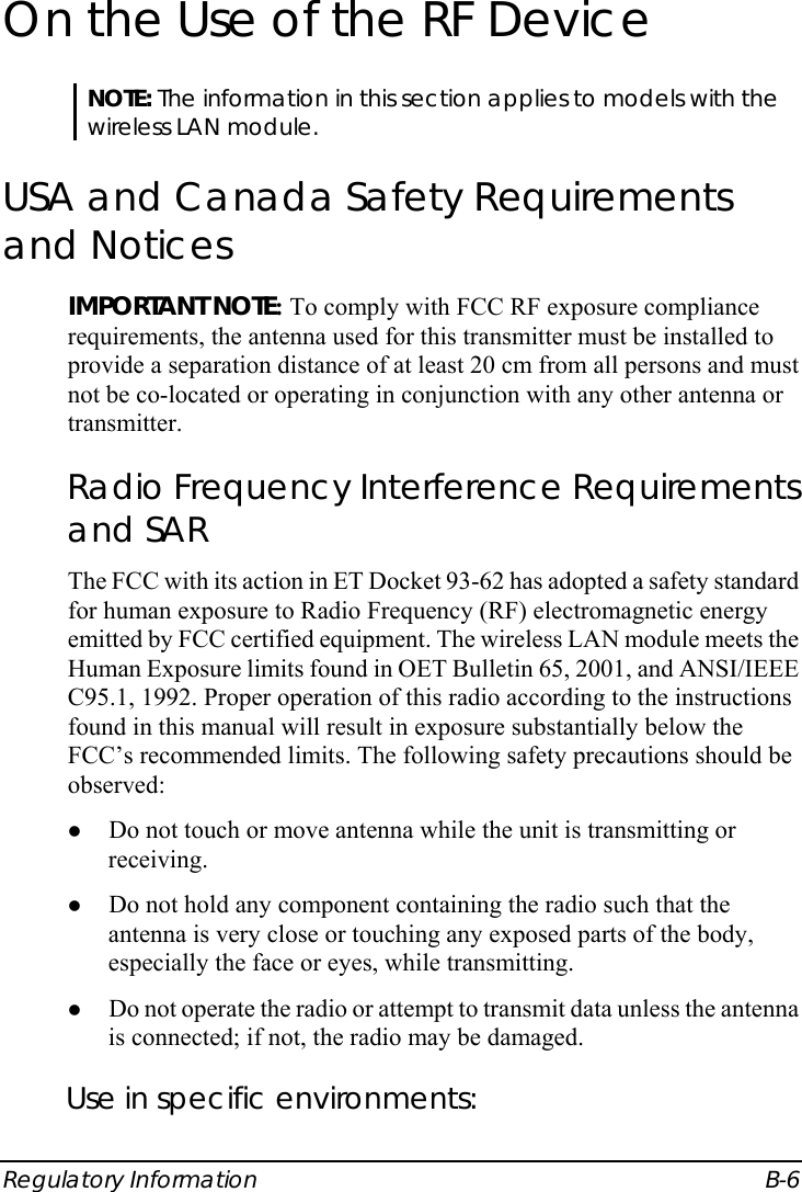  Regulatory Information  B-6 On the Use of the RF Device NOTE: The information in this section applies to models with the wireless LAN module. USA and Canada Safety Requirements and Notices IMPORTANT NOTE: To comply with FCC RF exposure compliance requirements, the antenna used for this transmitter must be installed to provide a separation distance of at least 20 cm from all persons and must not be co-located or operating in conjunction with any other antenna or transmitter. Radio Frequency Interference Requirements and SAR The FCC with its action in ET Docket 93-62 has adopted a safety standard for human exposure to Radio Frequency (RF) electromagnetic energy emitted by FCC certified equipment. The wireless LAN module meets the Human Exposure limits found in OET Bulletin 65, 2001, and ANSI/IEEE C95.1, 1992. Proper operation of this radio according to the instructions found in this manual will result in exposure substantially below the FCC’s recommended limits. The following safety precautions should be observed: z Do not touch or move antenna while the unit is transmitting or receiving. z Do not hold any component containing the radio such that the antenna is very close or touching any exposed parts of the body, especially the face or eyes, while transmitting. z Do not operate the radio or attempt to transmit data unless the antenna is connected; if not, the radio may be damaged. Use in specific environments: 