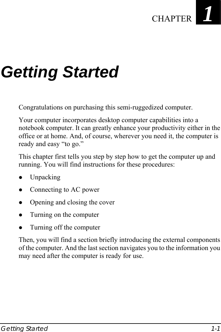  Getting Started  1-1 Chapter   1  Getting Started Congratulations on purchasing this semi-ruggedized computer. Your computer incorporates desktop computer capabilities into a notebook computer. It can greatly enhance your productivity either in the office or at home. And, of course, wherever you need it, the computer is ready and easy “to go.” This chapter first tells you step by step how to get the computer up and running. You will find instructions for these procedures: z Unpacking z Connecting to AC power z Opening and closing the cover z Turning on the computer z Turning off the computer Then, you will find a section briefly introducing the external components of the computer. And the last section navigates you to the information you may need after the computer is ready for use.  CHAPTER 