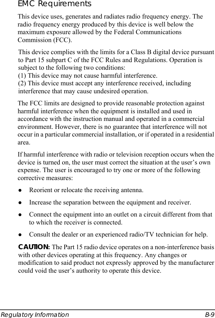  Regulatory Information  B-9 EMC Requirements This device uses, generates and radiates radio frequency energy. The radio frequency energy produced by this device is well below the maximum exposure allowed by the Federal Communications Commission (FCC). This device complies with the limits for a Class B digital device pursuant to Part 15 subpart C of the FCC Rules and Regulations. Operation is subject to the following two conditions: (1) This device may not cause harmful interference. (2) This device must accept any interference received, including interference that may cause undesired operation. The FCC limits are designed to provide reasonable protection against harmful interference when the equipment is installed and used in accordance with the instruction manual and operated in a commercial environment. However, there is no guarantee that interference will not occur in a particular commercial installation, or if operated in a residential area. If harmful interference with radio or television reception occurs when the device is turned on, the user must correct the situation at the user’s own expense. The user is encouraged to try one or more of the following corrective measures: z Reorient or relocate the receiving antenna. z Increase the separation between the equipment and receiver. z Connect the equipment into an outlet on a circuit different from that to which the receiver is connected. z Consult the dealer or an experienced radio/TV technician for help. CAUTION: The Part 15 radio device operates on a non-interference basis with other devices operating at this frequency. Any changes or modification to said product not expressly approved by the manufacturer could void the user’s authority to operate this device. 