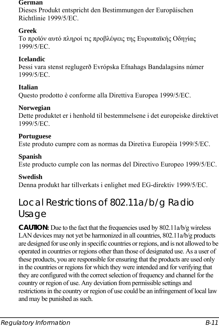  Regulatory Information  B-11 German Dieses Produkt entspricht den Bestimmungen der Europäischen Richtlinie 1999/5/EC. Greek To προϊόν αυτό πληροί τις προβλέψεις της Ευρωπαϊκής Οδηγίας 1999/5/EC. Icelandic Þessi vara stenst reglugerð Evrópska Efnahags Bandalagsins númer 1999/5/EC. Italian Questo prodotto è conforme alla Direttiva Europea 1999/5/EC. Norwegian Dette produktet er i henhold til bestemmelsene i det europeiske direktivet 1999/5/EC. Portuguese Este produto cumpre com as normas da Diretiva Européia 1999/5/EC. Spanish Este producto cumple con las normas del Directivo Europeo 1999/5/EC. Swedish Denna produkt har tillverkats i enlighet med EG-direktiv 1999/5/EC. Local Restrictions of 802.11a/b/g Radio Usage CAUTION: Due to the fact that the frequencies used by 802.11a/b/g wireless LAN devices may not yet be harmonized in all countries, 802.11a/b/g products are designed for use only in specific countries or regions, and is not allowed to be operated in countries or regions other than those of designated use. As a user of these products, you are responsible for ensuring that the products are used only in the countries or regions for which they were intended and for verifying that they are configured with the correct selection of frequency and channel for the country or region of use. Any deviation from permissible settings and restrictions in the country or region of use could be an infringement of local law and may be punished as such. 