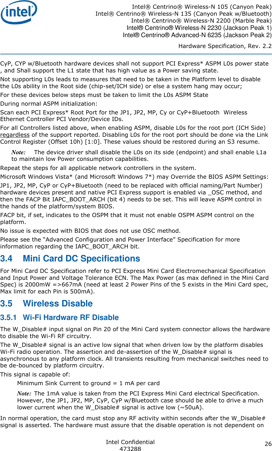 Intel® Centrino® Wireless-N 105 (Canyon Peak) Intel® Centrino® Wireless-N 135 (Canyon Peak w/Bluetooth) Intel® Centrino® Wireless-N 2200 (Marble Peak)  Intel® Centrino® Wireless-N 2230 (Jackson Peak 1) Intel® Centrino® Advanced-N 6235 (Jackson Peak 2) Hardware Specification, Rev. 2.2  Intel Confidential 473288 26 CyP, CYP w/Bluetooth hardware devices shall not support PCI Express* ASPM L0s power state , and Shall support the L1 state that has high value as a Power saving state. Not supporting L0s leads to measures that need to be taken in the Platform level to disable the L0s ability in the Root side (chip-set/ICH side) or else a system hang may occur; For these devices below steps must be taken to limit the L0s ASPM State During normal ASPM initialization: Scan each PCI Express* Root Port for the JP1, JP2, MP, Cy or CyP+Bluetooth  Wireless Ethernet Controller PCI Vendor/Device IDs. For all Controllers listed above, when enabling ASPM, disable L0s for the root port (ICH Side) regardless of the support reported. Disabling L0s for the root port should be done via the Link Control Register (Offset 10h) [1:0]. These values should be restored during an S3 resume. Note: The device driver shall disable the L0s on its side (endpoint) and shall enable L1a to maintain low Power consumption capabilities. Repeat the steps for all applicable network controllers in the system. Microsoft Windows Vista* (and Microsoft Windows 7*) may Override the BIOS ASPM Settings: JP1, JP2, MP, CyP or CyP+Bluetooth (need to be replaced with official naming/Part Number) hardware devices present and native PCI Express support is enabled via _OSC method, and then the FACP Bit IAPC_BOOT_ARCH (bit 4) needs to be set. This will leave ASPM control in the hands of the platform/system BIOS. FACP bit, if set, indicates to the OSPM that it must not enable OSPM ASPM control on the platform. No issue is expected with BIOS that does not use OSC method. information regarding the IAPC_BOOT_ARCH bit. 3.4  Mini Card DC Specifications  For Mini Card DC Specification refer to PCI Express Mini Card Electromechanical Specification and Input Power and Voltage Tolerance ECN. The Max Power (as max defined in the Mini Card Spec) is 2000mW =&gt;667mA (need at least 2 Power Pins of the 5 exists in the Mini Card spec, Max limit for each Pin is 500mA). 3.5  Wireless Disable 3.5.1  Wi-Fi Hardware RF Disable The W_Disable# input signal on Pin 20 of the Mini Card system connector allows the hardware to disable the Wi-Fi RF circuitry. The W_Disable# signal is an active low signal that when driven low by the platform disables Wi-Fi radio operation. The assertion and de-assertion of the W_Disable# signal is asynchronous to any platform clock. All transients resulting from mechanical switches need to be de-bounced by platform circuitry.  This signal is capable of:  Minimum Sink Current to ground = 1 mA per card Note: The 1mA value is taken from the PCI Express Mini Card electrical Specification. However, the JP1, JP2, MP, CyP, CyP w/Bluetooth case should be able to drive a much lower current when the W_Disable# signal is active low (~50uA). In normal operation, the card must stop any RF activity within seconds after the W_Disable# signal is asserted. The hardware must assure that the disable operation is not dependent on 