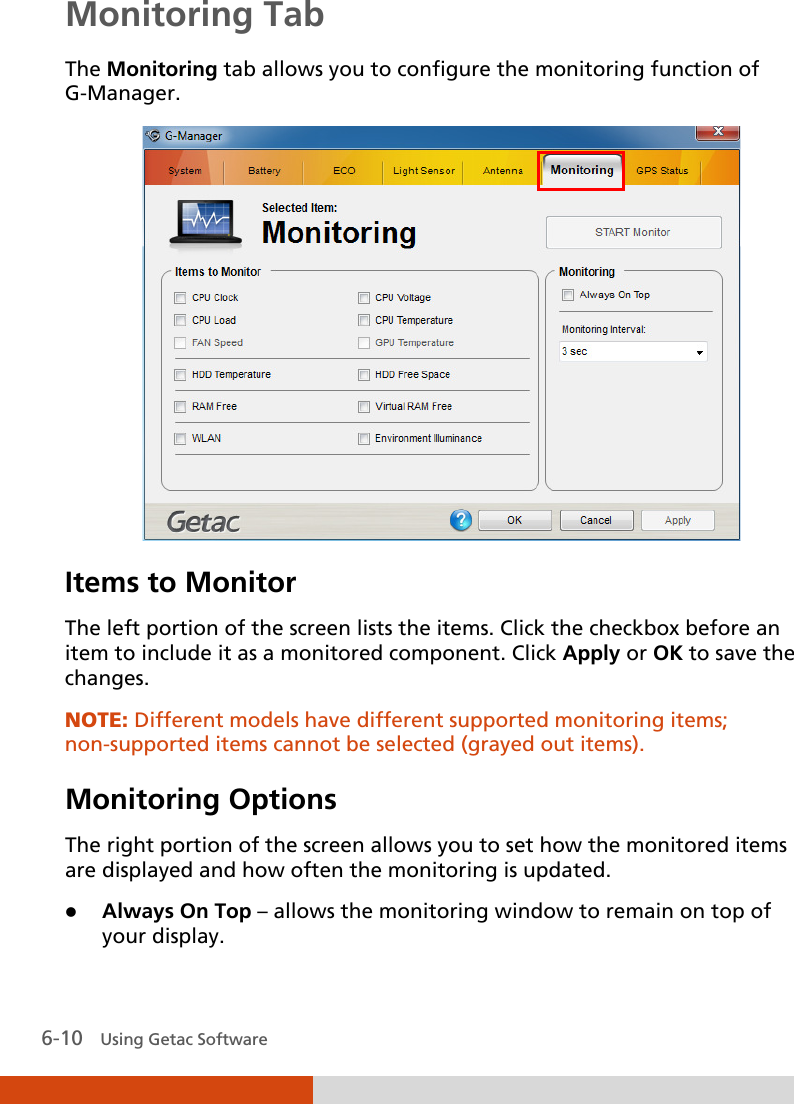  6-10   Using Getac Software Monitoring Tab The Monitoring tab allows you to configure the monitoring function of G-Manager.    Items to Monitor The left portion of the screen lists the items. Click the checkbox before an item to include it as a monitored component. Click Apply or OK to save the changes. NOTE: Different models have different supported monitoring items; non-supported items cannot be selected (grayed out items). Monitoring Options The right portion of the screen allows you to set how the monitored items are displayed and how often the monitoring is updated.  Always On Top – allows the monitoring window to remain on top of your display. 