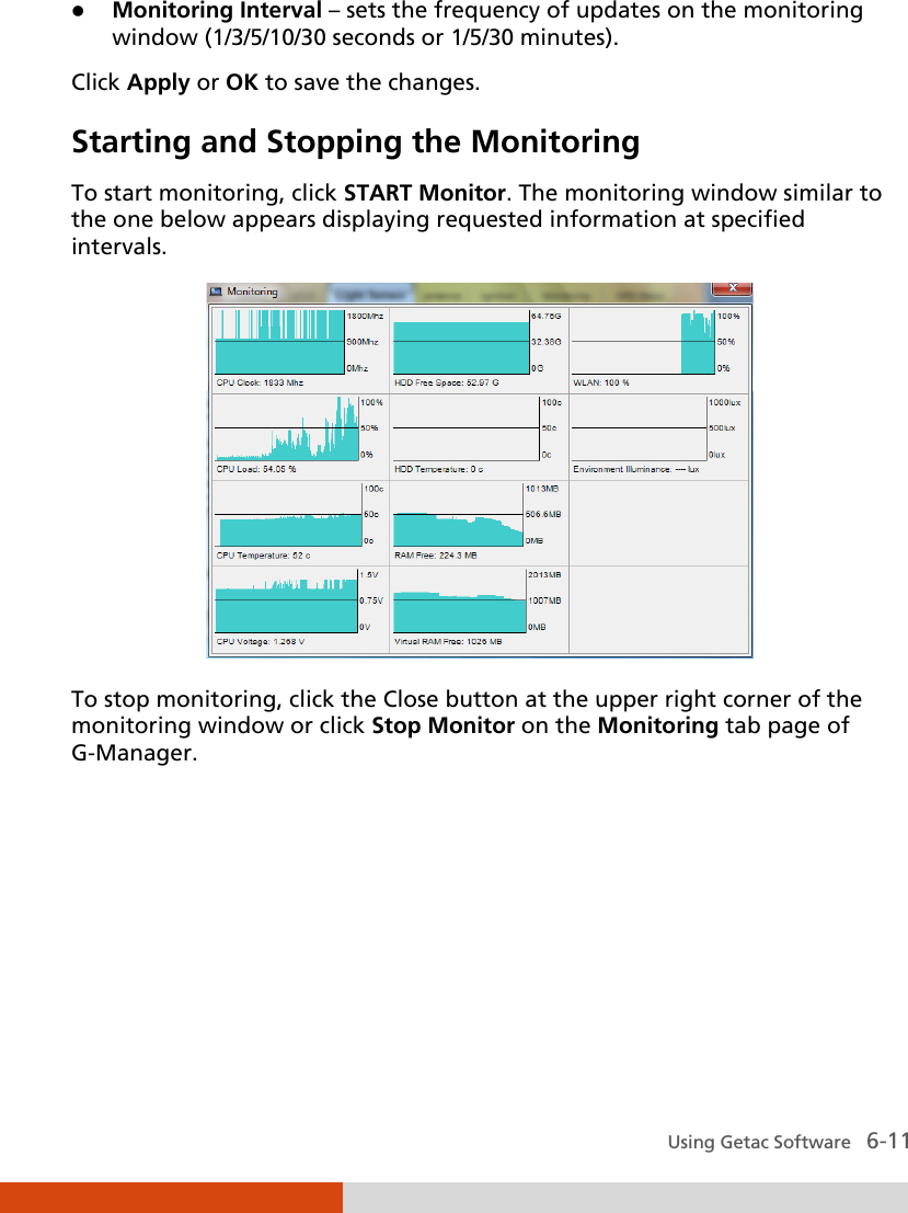  Using Getac Software   6-11  Monitoring Interval – sets the frequency of updates on the monitoring window (1/3/5/10/30 seconds or 1/5/30 minutes). Click Apply or OK to save the changes. Starting and Stopping the Monitoring To start monitoring, click START Monitor. The monitoring window similar to the one below appears displaying requested information at specified intervals.  To stop monitoring, click the Close button at the upper right corner of the monitoring window or click Stop Monitor on the Monitoring tab page of G-Manager.      