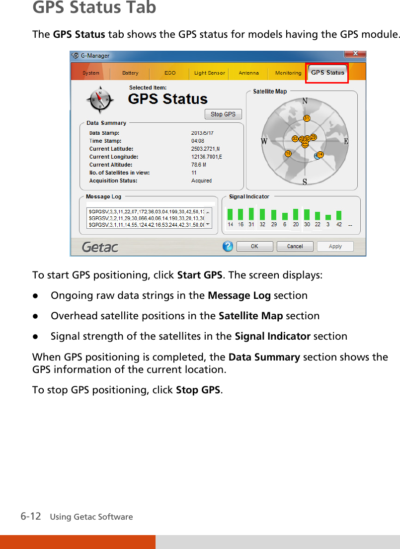  6-12   Using Getac Software GPS Status Tab The GPS Status tab shows the GPS status for models having the GPS module.  To start GPS positioning, click Start GPS. The screen displays:  Ongoing raw data strings in the Message Log section  Overhead satellite positions in the Satellite Map section  Signal strength of the satellites in the Signal Indicator section  When GPS positioning is completed, the Data Summary section shows the GPS information of the current location. To stop GPS positioning, click Stop GPS. 