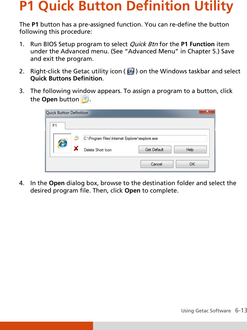  Using Getac Software   6-13 P1 Quick Button Definition Utility The P1 button has a pre-assigned function. You can re-define the button following this procedure: 1. Run BIOS Setup program to select Quick Btn for the P1 Function item under the Advanced menu. (See “Advanced Menu” in Chapter 5.) Save and exit the program. 2. Right-click the Getac utility icon (   ) on the Windows taskbar and select Quick Buttons Definition. 3. The following window appears. To assign a program to a button, click the Open button .  4. In the Open dialog box, browse to the destination folder and select the desired program file. Then, click Open to complete. 