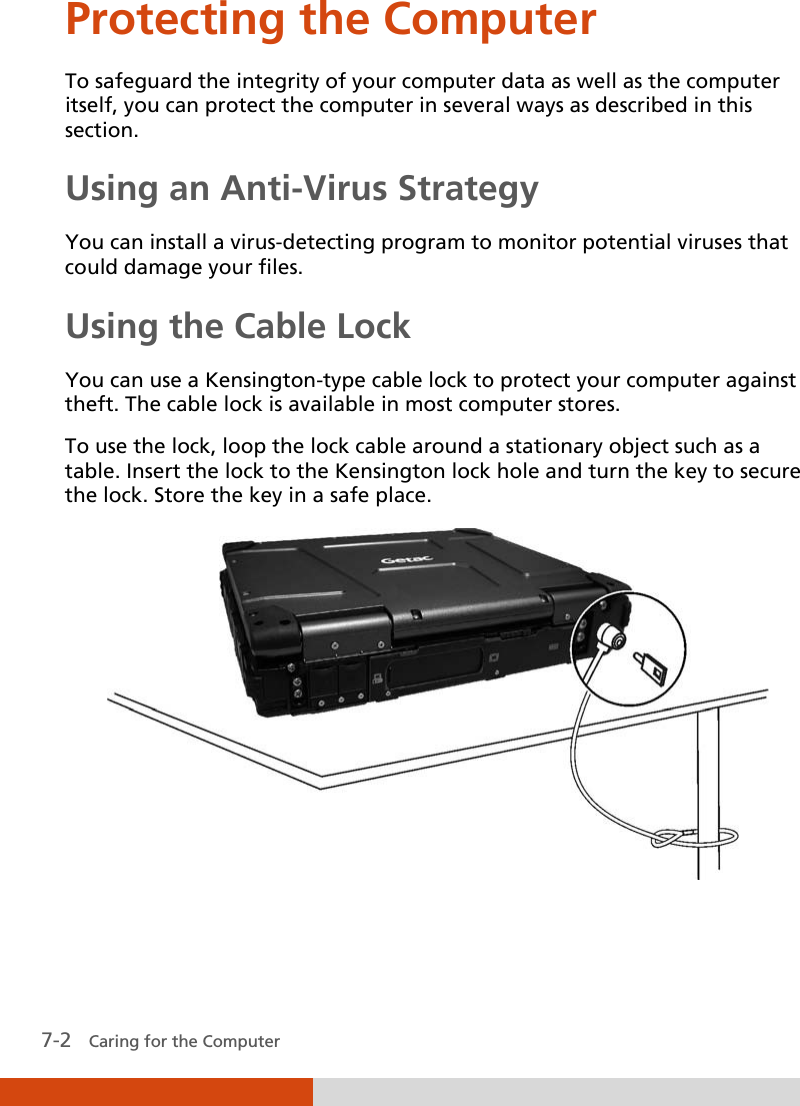  7-2   Caring for the Computer Protecting the Computer To safeguard the integrity of your computer data as well as the computer itself, you can protect the computer in several ways as described in this section. Using an Anti-Virus Strategy You can install a virus-detecting program to monitor potential viruses that could damage your files. Using the Cable Lock You can use a Kensington-type cable lock to protect your computer against theft. The cable lock is available in most computer stores. To use the lock, loop the lock cable around a stationary object such as a table. Insert the lock to the Kensington lock hole and turn the key to secure the lock. Store the key in a safe place.  