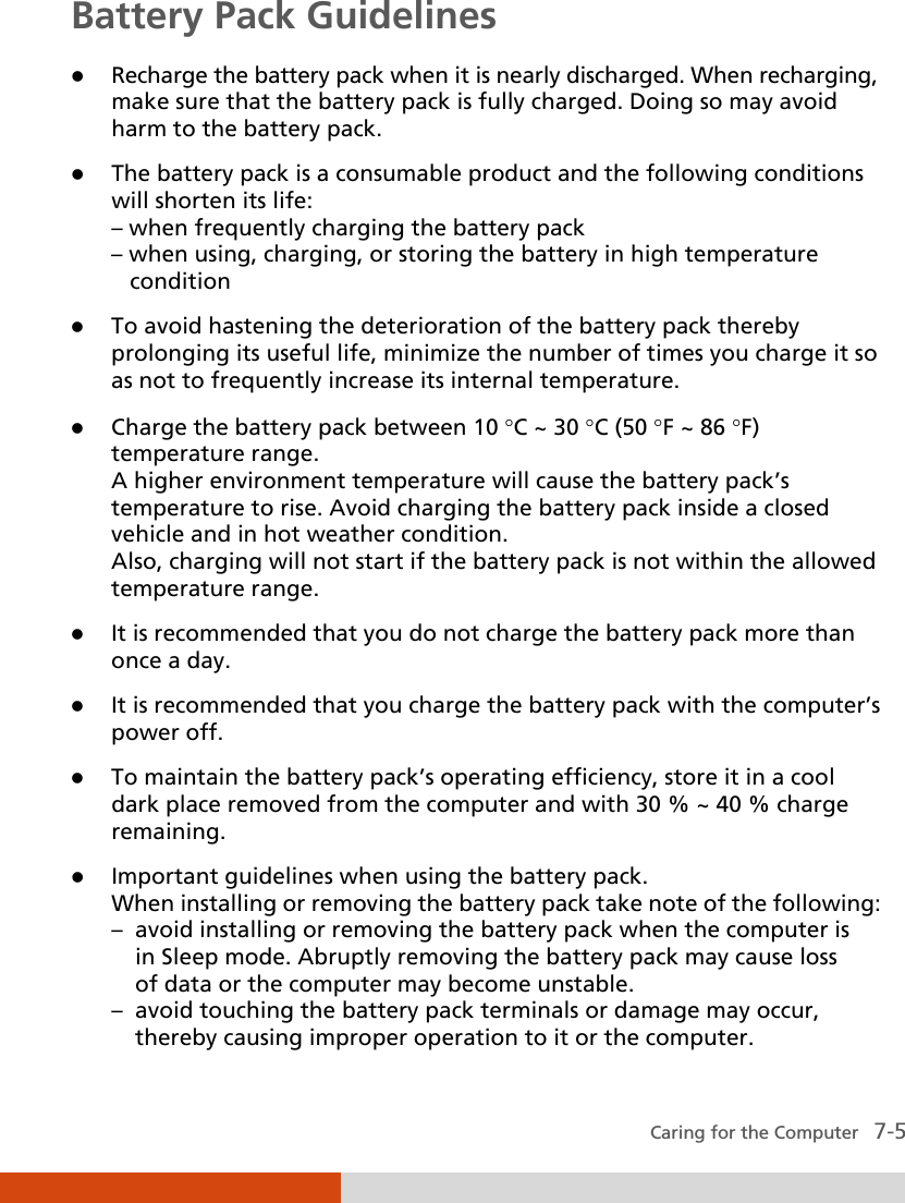  Caring for the Computer   7-5 Battery Pack Guidelines  Recharge the battery pack when it is nearly discharged. When recharging, make sure that the battery pack is fully charged. Doing so may avoid harm to the battery pack.  The battery pack is a consumable product and the following conditions will shorten its life: – when frequently charging the battery pack – when using, charging, or storing the battery in high temperature    condition  To avoid hastening the deterioration of the battery pack thereby prolonging its useful life, minimize the number of times you charge it so as not to frequently increase its internal temperature.  Charge the battery pack between 10 °C ~ 30 °C (50 °F ~ 86 °F) temperature range. A higher environment temperature will cause the battery pack’s temperature to rise. Avoid charging the battery pack inside a closed vehicle and in hot weather condition. Also, charging will not start if the battery pack is not within the allowed temperature range.  It is recommended that you do not charge the battery pack more than once a day.  It is recommended that you charge the battery pack with the computer’s power off.  To maintain the battery pack’s operating efficiency, store it in a cool dark place removed from the computer and with 30 % ~ 40 % charge remaining.  Important guidelines when using the battery pack. When installing or removing the battery pack take note of the following: –  avoid installing or removing the battery pack when the computer is   in Sleep mode. Abruptly removing the battery pack may cause loss   of data or the computer may become unstable. –  avoid touching the battery pack terminals or damage may occur,   thereby causing improper operation to it or the computer. 