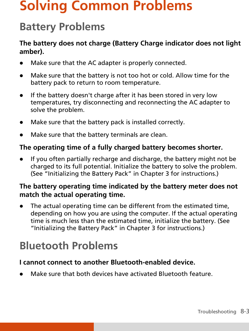  Troubleshooting   8-3 Solving Common Problems Battery Problems The battery does not charge (Battery Charge indicator does not light amber).  Make sure that the AC adapter is properly connected.  Make sure that the battery is not too hot or cold. Allow time for the battery pack to return to room temperature.  If the battery doesn&apos;t charge after it has been stored in very low temperatures, try disconnecting and reconnecting the AC adapter to solve the problem.  Make sure that the battery pack is installed correctly.  Make sure that the battery terminals are clean. The operating time of a fully charged battery becomes shorter.  If you often partially recharge and discharge, the battery might not be charged to its full potential. Initialize the battery to solve the problem. (See “Initializing the Battery Pack” in Chapter 3 for instructions.) The battery operating time indicated by the battery meter does not match the actual operating time.  The actual operating time can be different from the estimated time, depending on how you are using the computer. If the actual operating time is much less than the estimated time, initialize the battery. (See “Initializing the Battery Pack” in Chapter 3 for instructions.) Bluetooth Problems I cannot connect to another Bluetooth-enabled device.  Make sure that both devices have activated Bluetooth feature. 