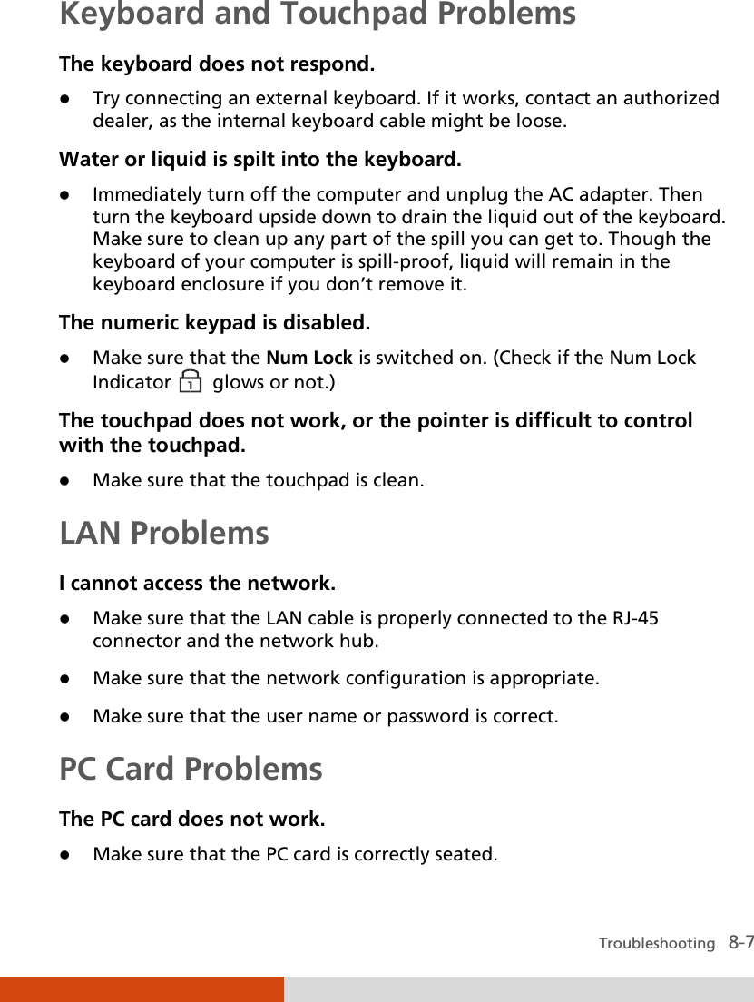  Troubleshooting   8-7 Keyboard and Touchpad Problems The keyboard does not respond.  Try connecting an external keyboard. If it works, contact an authorized dealer, as the internal keyboard cable might be loose. Water or liquid is spilt into the keyboard.  Immediately turn off the computer and unplug the AC adapter. Then turn the keyboard upside down to drain the liquid out of the keyboard. Make sure to clean up any part of the spill you can get to. Though the keyboard of your computer is spill-proof, liquid will remain in the keyboard enclosure if you don’t remove it. The numeric keypad is disabled.  Make sure that the Num Lock is switched on. (Check if the Num Lock Indicator    glows or not.) The touchpad does not work, or the pointer is difficult to control with the touchpad.  Make sure that the touchpad is clean. LAN Problems I cannot access the network.  Make sure that the LAN cable is properly connected to the RJ-45 connector and the network hub.  Make sure that the network configuration is appropriate.  Make sure that the user name or password is correct. PC Card Problems The PC card does not work.  Make sure that the PC card is correctly seated. 