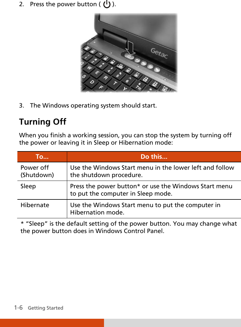   1-6   Getting Started 2. Press the power button (   ).  3. The Windows operating system should start. Turning Off  When you finish a working session, you can stop the system by turning off the power or leaving it in Sleep or Hibernation mode: To... Do this... Power off (Shutdown) Use the Windows Start menu in the lower left and follow the shutdown procedure. Sleep Press the power button* or use the Windows Start menu to put the computer in Sleep mode. Hibernate  Use the Windows Start menu to put the computer in Hibernation mode. * “Sleep” is the default setting of the power button. You may change what the power button does in Windows Control Panel. 