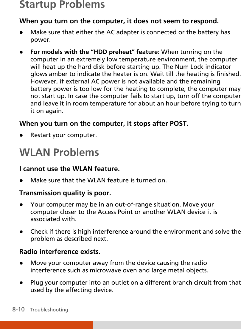  8-10   Troubleshooting Startup Problems When you turn on the computer, it does not seem to respond.  Make sure that either the AC adapter is connected or the battery has power.  For models with the “HDD preheat” feature: When turning on the computer in an extremely low temperature environment, the computer will heat up the hard disk before starting up. The Num Lock indicator glows amber to indicate the heater is on. Wait till the heating is finished. However, if external AC power is not available and the remaining battery power is too low for the heating to complete, the computer may not start up. In case the computer fails to start up, turn off the computer and leave it in room temperature for about an hour before trying to turn it on again. When you turn on the computer, it stops after POST.  Restart your computer. WLAN Problems I cannot use the WLAN feature.  Make sure that the WLAN feature is turned on. Transmission quality is poor.  Your computer may be in an out-of-range situation. Move your computer closer to the Access Point or another WLAN device it is associated with.  Check if there is high interference around the environment and solve the problem as described next. Radio interference exists.  Move your computer away from the device causing the radio interference such as microwave oven and large metal objects.  Plug your computer into an outlet on a different branch circuit from that used by the affecting device. 