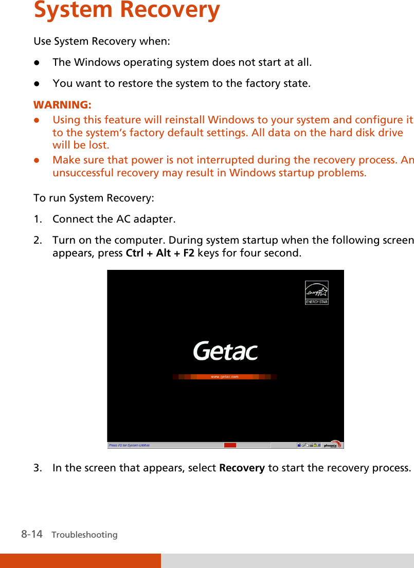  8-14   Troubleshooting System Recovery Use System Recovery when:  The Windows operating system does not start at all.  You want to restore the system to the factory state. WARNING:  Using this feature will reinstall Windows to your system and configure it to the system’s factory default settings. All data on the hard disk drive will be lost.  Make sure that power is not interrupted during the recovery process. An unsuccessful recovery may result in Windows startup problems.  To run System Recovery: 1. Connect the AC adapter. 2. Turn on the computer. During system startup when the following screen appears, press Ctrl + Alt + F2 keys for four second.  3. In the screen that appears, select Recovery to start the recovery process. 
