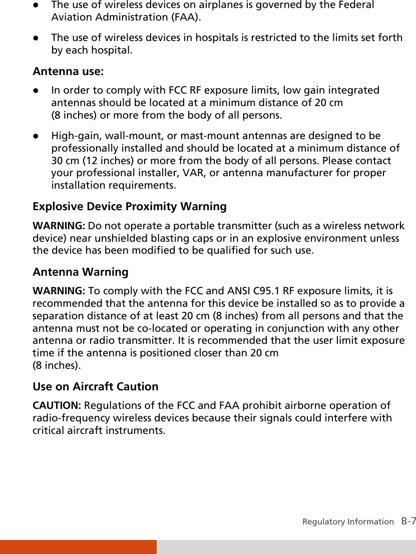  Regulatory Information   B-7  The use of wireless devices on airplanes is governed by the Federal Aviation Administration (FAA).  The use of wireless devices in hospitals is restricted to the limits set forth by each hospital. Antenna use:  In order to comply with FCC RF exposure limits, low gain integrated antennas should be located at a minimum distance of 20 cm (8 inches) or more from the body of all persons.  High-gain, wall-mount, or mast-mount antennas are designed to be professionally installed and should be located at a minimum distance of 30 cm (12 inches) or more from the body of all persons. Please contact your professional installer, VAR, or antenna manufacturer for proper installation requirements. Explosive Device Proximity Warning WARNING: Do not operate a portable transmitter (such as a wireless network device) near unshielded blasting caps or in an explosive environment unless the device has been modified to be qualified for such use. Antenna Warning WARNING: To comply with the FCC and ANSI C95.1 RF exposure limits, it is recommended that the antenna for this device be installed so as to provide a separation distance of at least 20 cm (8 inches) from all persons and that the antenna must not be co-located or operating in conjunction with any other antenna or radio transmitter. It is recommended that the user limit exposure time if the antenna is positioned closer than 20 cm (8 inches). Use on Aircraft Caution CAUTION: Regulations of the FCC and FAA prohibit airborne operation of radio-frequency wireless devices because their signals could interfere with critical aircraft instruments. 