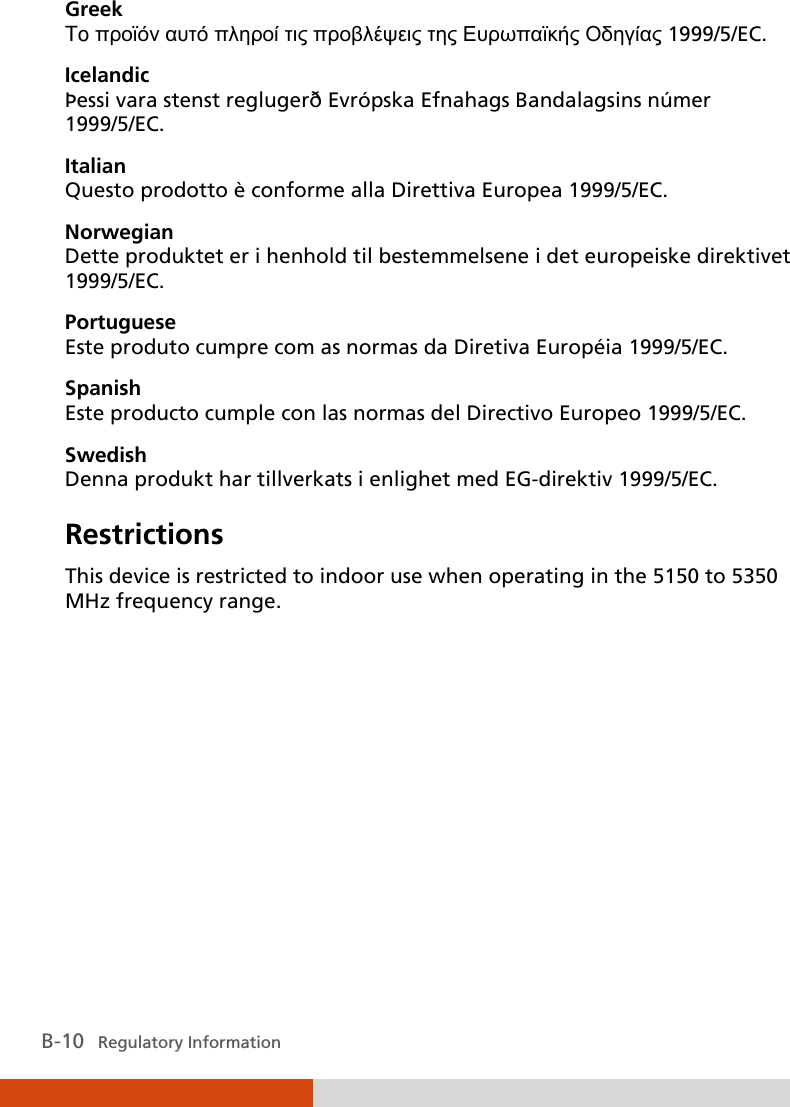  B-10   Regulatory Information Greek To προϊόν αυτό πληροί τις προβλέψεις της Ευρωπαϊκής Οδηγίας 1999/5/EC. Icelandic Þessi vara stenst reglugerð Evrópska Efnahags Bandalagsins númer 1999/5/EC. Italian Questo prodotto è conforme alla Direttiva Europea 1999/5/EC. Norwegian Dette produktet er i henhold til bestemmelsene i det europeiske direktivet 1999/5/EC. Portuguese Este produto cumpre com as normas da Diretiva Européia 1999/5/EC. Spanish Este producto cumple con las normas del Directivo Europeo 1999/5/EC. Swedish Denna produkt har tillverkats i enlighet med EG-direktiv 1999/5/EC. Restrictions This device is restricted to indoor use when operating in the 5150 to 5350 MHz frequency range.  