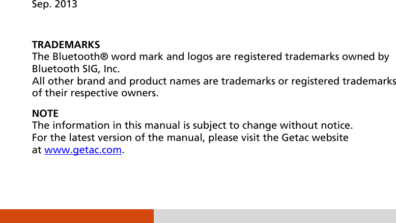                   Sep. 2013  TRADEMARKS The Bluetooth® word mark and logos are registered trademarks owned by Bluetooth SIG, Inc. All other brand and product names are trademarks or registered trademarks of their respective owners. NOTE The information in this manual is subject to change without notice. For the latest version of the manual, please visit the Getac website at www.getac.com. 