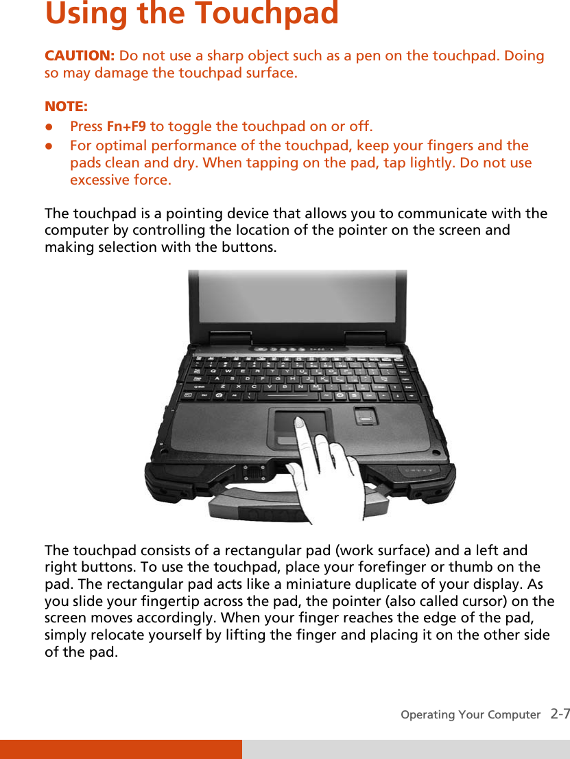  Operating Your Computer   2-7 Using the Touchpad CAUTION: Do not use a sharp object such as a pen on the touchpad. Doing so may damage the touchpad surface.  NOTE:  Press Fn+F9 to toggle the touchpad on or off.  For optimal performance of the touchpad, keep your fingers and the pads clean and dry. When tapping on the pad, tap lightly. Do not use excessive force.  The touchpad is a pointing device that allows you to communicate with the computer by controlling the location of the pointer on the screen and making selection with the buttons.  The touchpad consists of a rectangular pad (work surface) and a left and right buttons. To use the touchpad, place your forefinger or thumb on the pad. The rectangular pad acts like a miniature duplicate of your display. As you slide your fingertip across the pad, the pointer (also called cursor) on the screen moves accordingly. When your finger reaches the edge of the pad, simply relocate yourself by lifting the finger and placing it on the other side of the pad. 