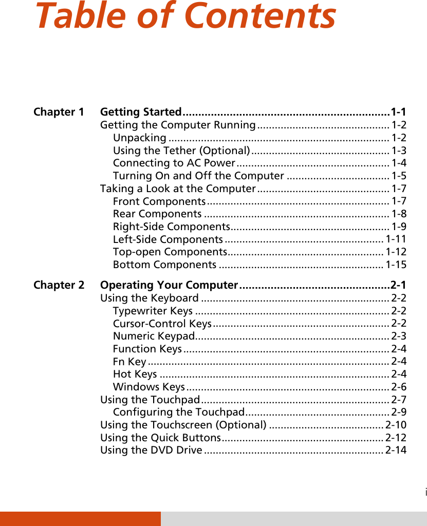  i Table of Contents   Chapter 1  Getting Started   .................................................................. 1-1Getting the Computer Running   ............................................. 1-2Unpacking   ........................................................................... 1-2Using the Tether (Optional)   ............................................... 1-3Connecting to AC Power   .................................................... 1-4Turning On and Off the Computer   ................................... 1-5Taking a Look at the Computer   ............................................. 1-7Front Components   .............................................................. 1-7Rear Components   ............................................................... 1-8Right-Side Components   ...................................................... 1-9Left-Side Components   ...................................................... 1-11Top-open Components   ..................................................... 1-12Bottom Components   ........................................................ 1-15Chapter 2  Operating Your Computer   ................................................ 2-1Using the Keyboard   ................................................................ 2-2Typewriter Keys   .................................................................. 2-2Cursor-Control Keys   ............................................................ 2-2Numeric Keypad  .................................................................. 2-3Function Keys   ...................................................................... 2-4Fn Key   .................................................................................. 2-4Hot Keys   .............................................................................. 2-4Windows Keys   ..................................................................... 2-6Using the Touchpad   ................................................................ 2-7Configuring the Touchpad   ................................................. 2-9Using the Touchscreen (Optional)   ....................................... 2-10Using the Quick Buttons   ....................................................... 2-12Using the DVD Drive   ............................................................. 2-14