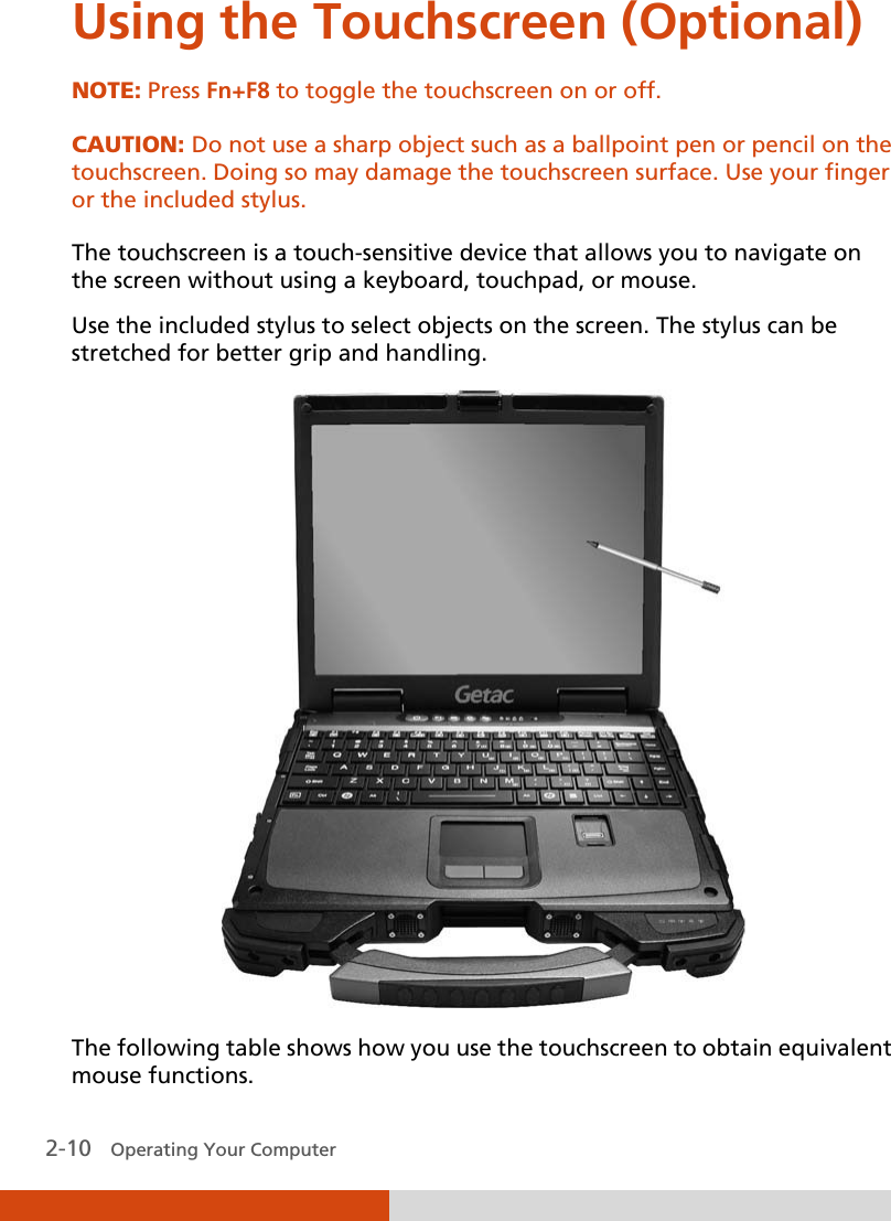  2-10   Operating Your Computer Using the Touchscreen (Optional) NOTE: Press Fn+F8 to toggle the touchscreen on or off.  CAUTION: Do not use a sharp object such as a ballpoint pen or pencil on the touchscreen. Doing so may damage the touchscreen surface. Use your finger or the included stylus.  The touchscreen is a touch-sensitive device that allows you to navigate on the screen without using a keyboard, touchpad, or mouse. Use the included stylus to select objects on the screen. The stylus can be stretched for better grip and handling.  The following table shows how you use the touchscreen to obtain equivalent mouse functions. 
