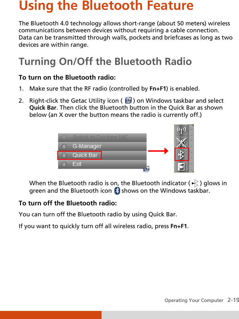  Operating Your Computer   2-19 Using the Bluetooth Feature The Bluetooth 4.0 technology allows short-range (about 50 meters) wireless communications between devices without requiring a cable connection. Data can be transmitted through walls, pockets and briefcases as long as two devices are within range. Turning On/Off the Bluetooth Radio To turn on the Bluetooth radio: 1. Make sure that the RF radio (controlled by Fn+F1) is enabled. 2. Right-click the Getac Utility icon (   ) on Windows taskbar and select Quick Bar. Then click the Bluetooth button in the Quick Bar as shown below (an X over the button means the radio is currently off.)                 When the Bluetooth radio is on, the Bluetooth indicator (   ) glows in green and the Bluetooth icon   shows on the Windows taskbar. To turn off the Bluetooth radio: You can turn off the Bluetooth radio by using Quick Bar. If you want to quickly turn off all wireless radio, press Fn+F1.    