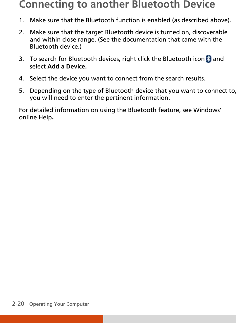  2-20   Operating Your Computer Connecting to another Bluetooth Device 1. Make sure that the Bluetooth function is enabled (as described above). 2. Make sure that the target Bluetooth device is turned on, discoverable and within close range. (See the documentation that came with the Bluetooth device.) 3. To search for Bluetooth devices, right click the Bluetooth icon  and select Add a Device. 4. Select the device you want to connect from the search results. 5. Depending on the type of Bluetooth device that you want to connect to, you will need to enter the pertinent information. For detailed information on using the Bluetooth feature, see Windows’ online Help. 