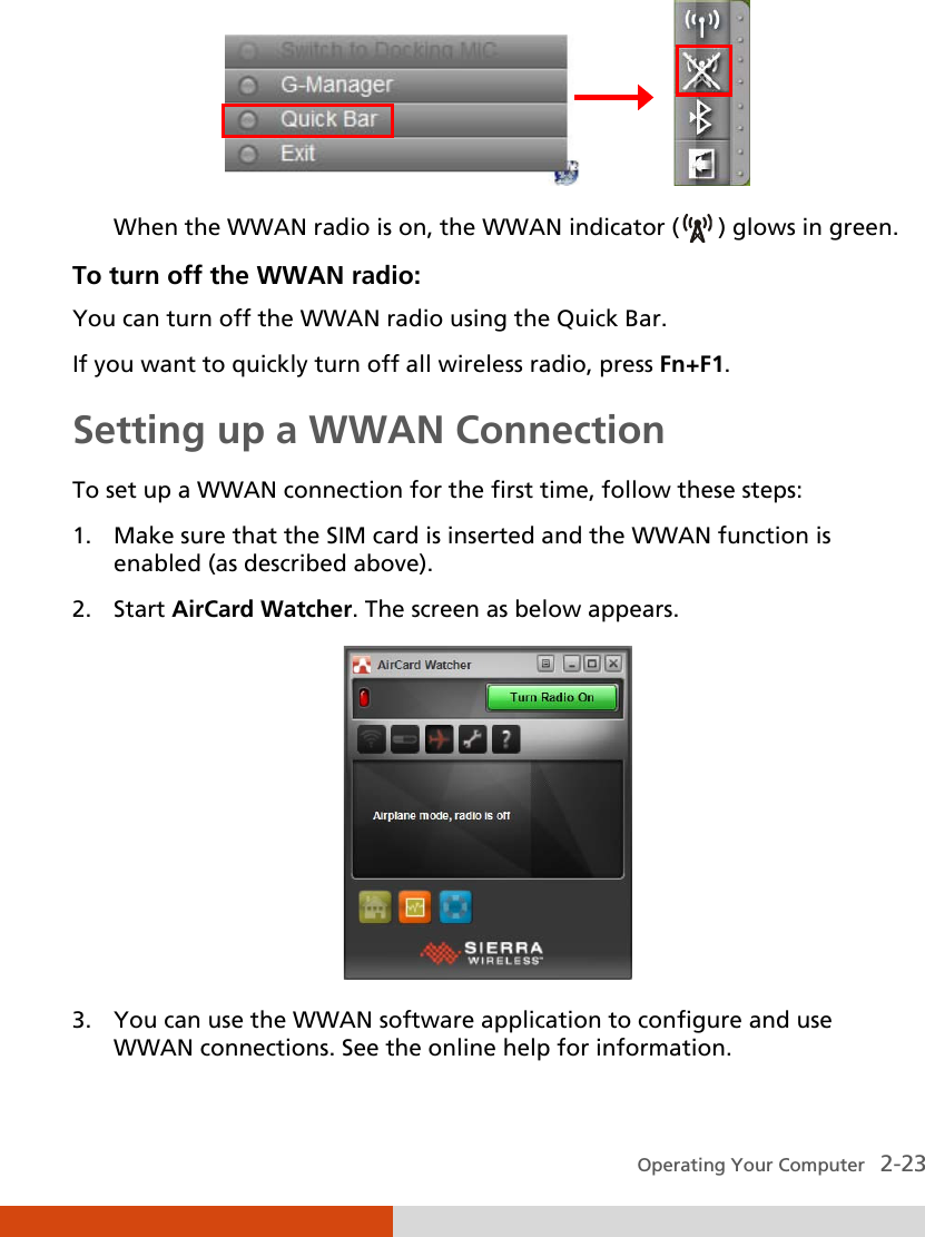  Operating Your Computer   2-23                 When the WWAN radio is on, the WWAN indicator (  ) glows in green. To turn off the WWAN radio: You can turn off the WWAN radio using the Quick Bar.  If you want to quickly turn off all wireless radio, press Fn+F1. Setting up a WWAN Connection To set up a WWAN connection for the first time, follow these steps: 1. Make sure that the SIM card is inserted and the WWAN function is enabled (as described above). 2. Start AirCard Watcher. The screen as below appears.  3. You can use the WWAN software application to configure and use WWAN connections. See the online help for information. 