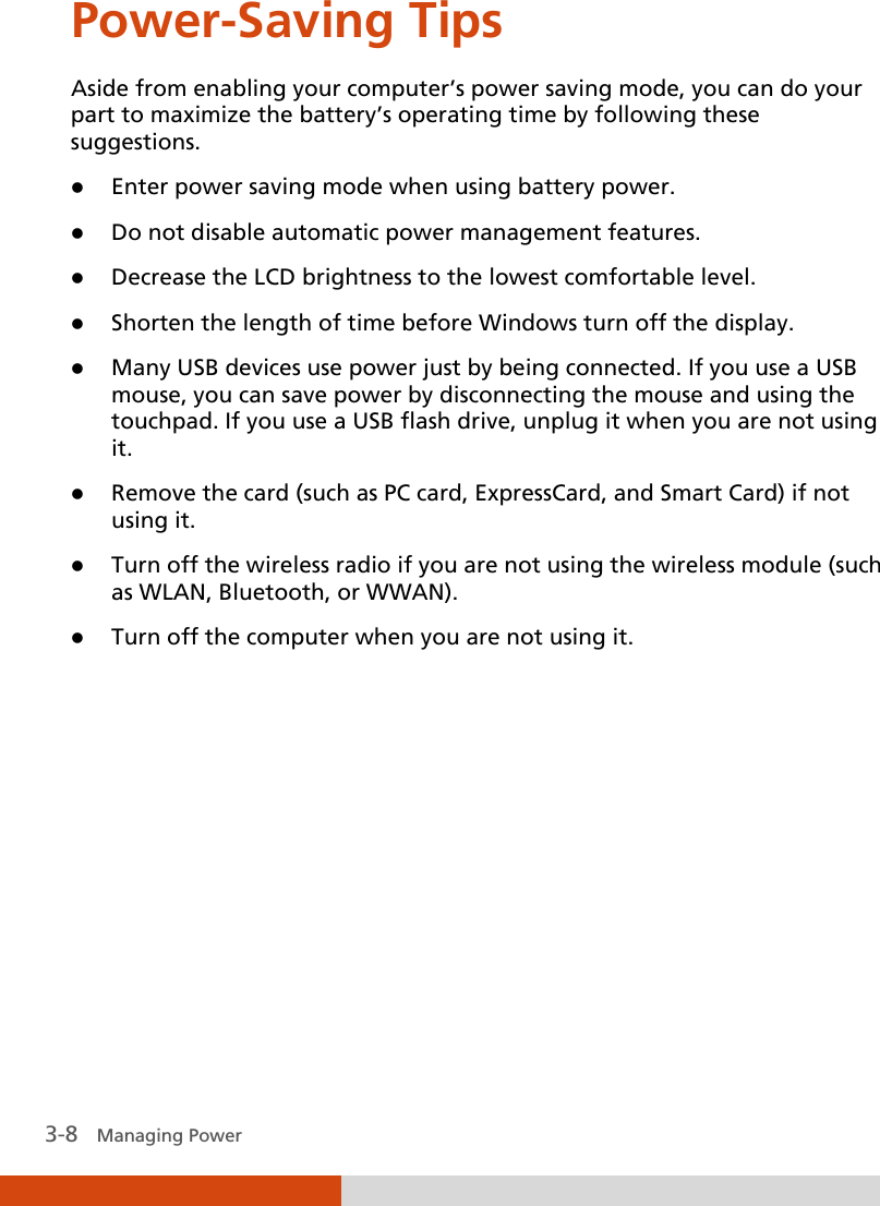  3-8   Managing Power Power-Saving Tips Aside from enabling your computer’s power saving mode, you can do your part to maximize the battery’s operating time by following these suggestions.  Enter power saving mode when using battery power.  Do not disable automatic power management features.  Decrease the LCD brightness to the lowest comfortable level.  Shorten the length of time before Windows turn off the display.  Many USB devices use power just by being connected. If you use a USB mouse, you can save power by disconnecting the mouse and using the touchpad. If you use a USB flash drive, unplug it when you are not using it.  Remove the card (such as PC card, ExpressCard, and Smart Card) if not using it.  Turn off the wireless radio if you are not using the wireless module (such as WLAN, Bluetooth, or WWAN).  Turn off the computer when you are not using it.  